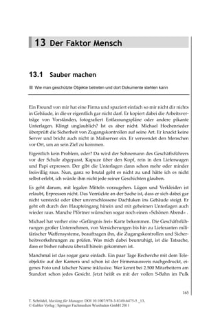 13.1
                                                                       Sauber machen




   13 Der Faktor Mensch


13.1 Sauber machen
   Wie man geschützte Objekte betreten und dort Dokumente stehlen kann



Ein Freund von mir hat eine Firma und spaziert einfach so mir nicht dir nichts
in Gebäude, in die er eigentlich gar nicht darf. Er kopiert dabei die Arbeitsver-
träge von Vorständen, fotografiert Entlassungspläne oder andere pikante
Unterlagen. Klingt unglaublich? Ist es aber nicht. Michael Hochenrieder
überprüft die Sicherheit von Zugangskontrollen auf seine Art. Er knackt keine
Server und bricht auch nicht in Mailserver ein. Er verwendet den Menschen
vor Ort, um an sein Ziel zu kommen.
Eigentlich kein Problem, oder? Da wird der Sohnemann des Geschäftsführers
vor der Schule abgepasst, Kapuze über den Kopf, rein in den Lieferwagen
und Papi erpressen. Der gibt die Unterlagen dann schon mehr oder minder
freiwillig raus. Nun, ganz so brutal geht es nicht zu und hätte ich es nicht
selbst erlebt, ich würde ihm nicht jede seiner Geschichten glauben.
Es geht darum, mit legalen Mitteln vorzugehen. Lügen und Verkleiden ist
erlaubt, Erpressen nicht. Das Verrückte an der Sache ist, dass er sich dabei gar
nicht versteckt oder über unverschlossene Dachluken ins Gebäude steigt. Er
geht oft durch den Haupteingang hinein und mit geheimen Unterlagen auch
wieder raus. Manche Pförtner wünschen sogar noch einen »Schönen Abend« .
Michael hat vorher eine »Gefängnis frei« Karte bekommen. Die Geschäftsfüh-
rungen großer Unternehmen, von Versicherungen bis hin zu Lieferanten mili-
tärischer Waffensysteme, beauftragen ihn, die Zugangskontrollen und Sicher-
heitsvorkehrungen zu prüfen. Was mich dabei beunruhigt, ist die Tatsache,
dass er bisher nahezu überall hinein gekommen ist.
Manchmal ist das sogar ganz einfach. Ein paar Tage Recherche mit dem Tele-
objektiv auf der Kamera und schon ist der Firmenausweis nachgedruckt, ei-
genes Foto und falscher Name inklusive. Wer kennt bei 2.500 Mitarbeitern am
Standort schon jedes Gesicht. Jetzt heißt es mit der vollen S-Bahn im Pulk



                                                                                 165

T. Schrödel, Hacking für Manager, DOI 10.1007/978-3-8349-6475-5 _13,
© Gabler Verlag | Springer Fachmedien Wiesbaden GmbH 2011
 