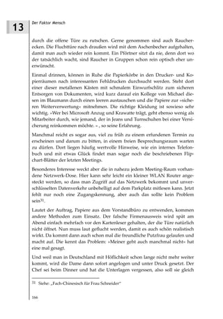Der Faktor Mensch
13
     durch die offene Türe zu rutschen. Gerne genommen sind auch Raucher-
     ecken. Die Fluchttüre nach draußen wird mit dem Aschenbecher aufgehalten,
     damit man auch wieder rein kommt. Ein Pförtner sitzt da nie, denn dort wo
     der tatsächlich wacht, sind Raucher in Gruppen schon rein optisch eher un-
     erwünscht.
     Einmal drinnen, können in Ruhe die Papierkörbe in den Drucker- und Ko-
     pierräumen nach interessanten Fehldrucken durchsucht werden. Steht dort
     einer dieser metallenen Kästen mit schmalem Einwurfschlitz zum sicheren
     Entsorgen von Dokumenten, wird kurz darauf ein Kollege von Michael die-
     sen im Blaumann durch einen leeren austauschen und die Papiere zur »siche-
     ren Weiterverwertung« mitnehmen. Die richtige Kleidung ist sowieso sehr
     wichtig. »Wer bei Microsoft Anzug und Krawatte trägt, geht ebenso wenig als
     Mitarbeiter durch, wie jemand, der in Jeans und Turnschuhen bei einer Versi-
     cherung reinkommen möchte. « , so seine Erfahrung.
     Manchmal reicht es sogar aus, viel zu früh zu einem erfundenen Termin zu
     erscheinen und darum zu bitten, in einem freien Besprechungsraum warten
     zu dürfen. Dort liegen häufig wertvolle Hinweise, wie ein internes Telefon-
     buch und mit etwas Glück findet man sogar noch die beschriebenen Flip-
     chart-Blätter der letzten Meetings.
     Besonderes Interesse weckt aber die in nahezu jedem Meeting-Raum vorhan-
     dene Netzwerk-Dose. Hier kann sehr leicht ein kleiner WLAN Router ange-
     steckt werden, so dass man Zugriff auf das Netzwerk bekommt und unver-
     schlüsselten Datenverkehr unbehelligt auf dem Parkplatz mitlesen kann. Jetzt
     fehlt nur noch eine Zugangskennung, aber auch das sollte kein Problem
     sein31.
     Lautet der Auftrag, Papiere aus dem Vorstandbüro zu entwenden, kommen
     andere Methoden zum Einsatz. Der falsche Firmenausweis wird spät am
     Abend einfach mehrfach vor den Kartenleser gehalten, der die Türe natürlich
     nicht öffnet. Nun muss laut geflucht werden, damit es auch schön realistisch
     wirkt. Da kommt dann auch schon mal die freundliche Putzfrau gelaufen und
     macht auf. Die kennt das Problem: »Meiner geht auch manchmal nicht« hat
     eine mal gesagt.
     Und weil man in Deutschland mit Höflichkeit schon lange nicht mehr weiter
     kommt, wird die Dame dann sofort angelogen und unter Druck gesetzt. Der
     Chef sei beim Dinner und hat die Unterlagen vergessen, also soll sie gleich

     31 Siehe: „Fach-Chinesisch für Frau Schneider“


     166
 
