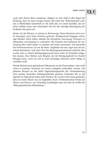 13.1
                                                                Sauber machen



auch noch dessen Büro aufsperren. Weigert sie sich, hilft in aller Regel die
Drohung, dass sie dann morgen keinen Job mehr hat. Wahrscheinlich wäre
das in Wirklichkeit tatsächlich so. Sie steht also vor einem Konflikt, den sie
nicht auflösen kann und entscheidet sich für die sofortige Bereinigung des
Problems: Sie sperrt auf.
Immer auf die Kleinen, so scheint es. Keineswegs. Seiner Kenntnis nach wur-
de deswegen noch keine Putzfrau gefeuert, Wachpersonal hingegen schon,
sagt Michael. Diese haben nämlich die dienstliche Anweisung, Personen zu
überprüfen und Zugang zu verhindern. Die Putzfrau hat höchstens die An-
weisung alles schön sauber zu machen und nichts anzufassen. Von Kontrolle
des Firmenausweises war nie die Rede. Angeblich hat eine sogar mal ein Ge-
schenk bekommen, weil dem Chef des Rüstungsunternehmens plötzlich klar
wurde, dass er seinem Reinigungspersonal etwas mehr als Putzpläne mitge-
ben musste. Eine Hotline zum Beispiel, die die Reinigungskraft im Zweifel
befragen kann, wenn sie sich in einer derartigen Situation nicht richtig zu
verhalten weiß.
Würde Michael seine gefundenen Dokumente an die Presse geben, wäre wohl
schon so mancher Vorstand von seinen Aufgaben entbunden worden. Als
pikantes Beispiel sei der dritte Tagesordnungspunkt der Vorstandsitzung
einer großen deutschen Aktiengesellschaft genannt. Gefunden hat er die
Agenda im Papierkorb neben dem Drucker. Sie wurde wohl erneut gedruckt,
denn im ersten Absatz war ein Tippfehler. Nach »Problematischen Posten auf
Aktiva und Passiva« am Vormittag, beschäftigte man sich dort ab 14:30h mit
»Bilanzgestaltenden Maßnahmen« .




                                                                           167
 