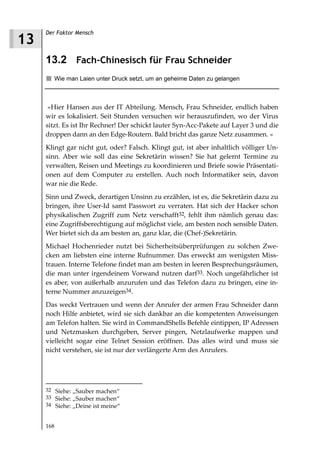 Der Faktor Mensch
13
     13.2 Fach-Chinesisch für Frau Schneider
        Wie man Laien unter Druck setzt, um an geheime Daten zu gelangen



      »Hier Hansen aus der IT Abteilung. Mensch, Frau Schneider, endlich haben
     wir es lokalisiert. Seit Stunden versuchen wir herauszufinden, wo der Virus
     sitzt. Es ist Ihr Rechner! Der schickt lauter Syn-Acc-Pakete auf Layer 3 und die
     droppen dann an den Edge-Routern. Bald bricht das ganze Netz zusammen. «
     Klingt gar nicht gut, oder? Falsch. Klingt gut, ist aber inhaltlich völliger Un-
     sinn. Aber wie soll das eine Sekretärin wissen? Sie hat gelernt Termine zu
     verwalten, Reisen und Meetings zu koordinieren und Briefe sowie Präsentati-
     onen auf dem Computer zu erstellen. Auch noch Informatiker sein, davon
     war nie die Rede.
     Sinn und Zweck, derartigen Unsinn zu erzählen, ist es, die Sekretärin dazu zu
     bringen, ihre User-Id samt Passwort zu verraten. Hat sich der Hacker schon
     physikalischen Zugriff zum Netz verschafft32, fehlt ihm nämlich genau das:
     eine Zugriffsberechtigung auf möglichst viele, am besten noch sensible Daten.
     Wer bietet sich da am besten an, ganz klar, die (Chef-)Sekretärin.
     Michael Hochenrieder nutzt bei Sicherheitsüberprüfungen zu solchen Zwe-
     cken am liebsten eine interne Rufnummer. Das erweckt am wenigsten Miss-
     trauen. Interne Telefone findet man am besten in leeren Besprechungsräumen,
     die man unter irgendeinem Vorwand nutzen darf33. Noch ungefährlicher ist
     es aber, von außerhalb anzurufen und das Telefon dazu zu bringen, eine in-
     terne Nummer anzuzeigen34.
     Das weckt Vertrauen und wenn der Anrufer der armen Frau Schneider dann
     noch Hilfe anbietet, wird sie sich dankbar an die kompetenten Anweisungen
     am Telefon halten. Sie wird in CommandShells Befehle eintippen, IP Adressen
     und Netzmasken durchgeben, Server pingen, Netzlaufwerke mappen und
     vielleicht sogar eine Telnet Session eröffnen. Das alles wird und muss sie
     nicht verstehen, sie ist nur der verlängerte Arm des Anrufers.




     32 Siehe: „Sauber machen“
     33 Siehe: „Sauber machen“
     34 Siehe: „Deine ist meine“


     168
 