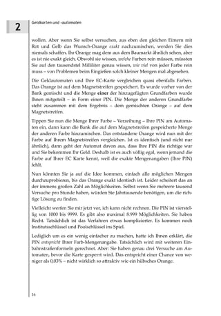 Geldkarten und -automaten
2
    wollen. Aber wenn Sie selbst versuchen, aus eben den gleichen Eimern mit
    Rot und Gelb das Wunsch-Orange exakt nachzumischen, werden Sie dies
    niemals schaffen. Ihr Orange mag dem aus dem Baumarkt ähnlich sehen, aber
    es ist nie exakt gleich. Obwohl sie wissen, welche Farben rein müssen, müssten
    Sie auf den tausendstel Milliliter genau wissen, wie viel von jeder Farbe rein
    muss – von Problemen beim Eingießen solch kleiner Mengen mal abgesehen.
    Die Geldautomaten und Ihre EC-Karte vergleichen quasi ebenfalls Farben.
    Das Orange ist auf dem Magnetstreifen gespeichert. Es wurde vorher von der
    Bank gemischt und die Menge einer der hinzugefügten Grundfarben wurde
    Ihnen mitgeteilt – in Form einer PIN. Die Menge der anderen Grundfarbe
    steht zusammen mit dem Ergebnis – dem gemischten Orange – auf dem
    Magnetstreifen.
    Tippen Sie nun die Menge Ihrer Farbe – Verzeihung – Ihre PIN am Automa-
    ten ein, dann kann die Bank die auf dem Magnetstreifen gespeicherte Menge
    der anderen Farbe hinzumischen. Das entstandene Orange wird nun mit der
    Farbe auf Ihrem Magnetstreifen vergleichen. Ist es identisch (und nicht nur
    ähnlich), dann geht der Automat davon aus, dass Ihre PIN die richtige war
    und Sie bekommen Ihr Geld. Deshalb ist es auch völlig egal, wenn jemand die
    Farbe auf Ihrer EC Karte kennt, weil die exakte Mengenangaben (Ihre PIN)
    fehlt.
    Nun könnten Sie ja auf die Idee kommen, einfach alle möglichen Mengen
    durchzuprobieren, bis das Orange exakt identisch ist. Leider scheitert das an
    der immens großen Zahl an Möglichkeiten. Selbst wenn Sie mehrere tausend
    Versuche pro Stunde haben, würden Sie Jahrtausende benötigen, um die rich-
    tige Lösung zu finden.
    Vielleicht werfen Sie mir jetzt vor, ich kann nicht rechnen. Die PIN ist vierstel-
    lig von 1000 bis 9999. Es gibt also maximal 8.999 Möglichkeiten. Sie haben
    Recht. Tatsächlich ist das Verfahren etwas komplizierter. Es kommen noch
    Institutsschlüssel und Poolschlüssel ins Spiel.
    Lediglich um es ein wenig einfacher zu machen, hatte ich Ihnen erklärt, die
    PIN entspricht Ihrer Farb-Mengenangabe. Tatsächlich wird mit weiteren Ein-
    bahnstraßenformeln gerechnet. Aber: Sie haben genau drei Versuche am Au-
    tomaten, bevor die Karte gesperrt wird. Das entspricht einer Chance von we-
    niger als 0,03% – nicht wirklich so attraktiv wie ein hübsches Orange.




    16
 