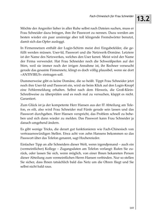 13.2
                                               Fach-Chinesisch für Frau Schneider



Möchte der Angreifer lieber in aller Ruhe selbst nach Dateien suchen, muss er
Frau Schneider dazu bringen, ihm ihr Passwort zu nennen. Dazu werden am
besten wieder ein paar unsinnige aber toll klingende Fremdwörter benutzt,
damit sich das Opfer ausloggt.
In Firmennetzen enthält der Login-Schirm meist drei Eingabefelder, die ge-
füllt werden müssen. User-Id, Passwort und die Netzwerk-Domäne. Letztere
ist der Name des Netzwerkes, welches den User kennt. Meist wird der Name
der Firma verwendet. Hat Frau Schneider noch die Schweißperlen auf der
Stirn, weil sie immer noch der irrigen Annahme ist, ihr Rechner verseucht
gerade das gesamte Firmennetz, klingt es doch völlig plausibel, wenn sie dort
»ANTIVIRUS« eintragen soll.
Dummerweise gibt es keine Domäne, die so heißt. Tippt Frau Schneider jetzt
noch ihre User-Id und Passwort ein, wird sie beim Klick auf den Login-Knopf
eine Fehlermeldung erhalten. Selbst nach dem Hinweis, die Groß-Klein-
Schreibweise zu überprüfen und es noch mal zu versuchen, klappt es nicht.
Garantiert.
Zum Glück ist ja der kompetente Herr Hansen aus der IT Abteilung am Tele-
fon, es eilt, also wird Frau Schneider mal Fünfe gerade sein lassen und das
Passwort durchgeben. Herr Hansen verspricht, das Problem schnell zu behe-
ben und sich dann wieder zu melden. Das Passwort kann Frau Schneider ja
danach umgehend ändern.
Es gibt wenige Tricks, die derart gut funktionieren wie Fach-Chinesisch von
vertrauenswürdigen Stellen. Etwa acht von zehn Hansens bekommen so das
Passwort über das Telefon genannt, sagt Hochenrieder.
Einfacher Tipp an alle Schneiders dieser Welt, wenn irgendjemand – auch ein
(vermeintlicher) Kollege – Zugangsdaten am Telefon verlangt: Rufen Sie zu-
rück, oder lassen Sie sich, wenn möglich, von einer Ihnen bekannten Person
dieser Abteilung zum vermeintlichen Herrn Hansen verbinden. Nur so stellen
Sie sicher, dass Ihnen tatsächlich bald das Netz um die Ohren fliegt und Sie
selbst nicht bald raus.




                                                                             169
 