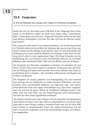 Der Faktor Mensch
13
     13.3 Finderlohn
        Wie man Mitarbeiter dazu bewegt, einen Trojaner im Firmennetz zuinstallieren



     Stellen Sie sich vor, Sie finden einen USB Stick in der Tiefgarage Ihrer Firma.
     Super, so ein 8GB Teil wollten sie doch schon immer haben. Links-Rechts-
     Blick – keiner guckt und schwups – eingesackt! Natürlich wollen Sie den Stick
     dem Besitzer zurückgeben, ist ja klar. Wie aber soll man den Besitzer ausfin-
     dig machen?
     Die Lösung ist recht einfach. Erst einmal nachsehen, was da überhaupt drauf
     ist. Vielleicht findet sich ja ein Brief mit Absender oder gar ein paar Fotos vom
     letzten Urlaub und der Kollege ist identifiziert. Sind wir doch mal ehrlich: Die
     Hoffnung auf ein paar peinliche Bildchen des Kollegen wären doch die Ret-
     tung des eh schon so mies angelaufenen Tages. Der dröge Schneider aus der
     Buchhaltung mit zwei Pommes in den Nasenlöchern oder gar ein erotisches
     Bildchen seiner hässlichen Gattin ? Das wäre der Brüller unter den Kollegen.
     Die Neugierde der Menschen ermöglicht es Hackern auf einfachste Art und
     Weise, in Ihrer Firma einen Trojaner zu installiern. Programme also, die heim-
     lich im Hintergrund lauern und entweder Passwörter mitlesen oder Daten an
     ausländische Server schicken – alle erreichbaren Dokumente und Kopien von
     E-Mails zum Beispiel.
     Das Vorgehen ist einfach, gefahrlos und kostengünstig. Für eine handvoll
     Euro besorgt sich der Einbrecher ein halbes Dutzend USB Sticks. Auf diese
     kommen dann unverbindliche Bildchen von Alpenseen oder vom Strand.
     (Sinnvollerweise lässt man eigene Portraitbilder weg. Soll schon vorgekom-
     men sein und hat die ganze Aktion im Nachhinein auffliegen lassen.) Viel-
     leicht noch eine mp3 Datei und das Setup-Programm eines Virenscanners.
     Das lässt den Stick schön ungefährlich erscheinen.
     Als nächstes braucht man einen Trojaner, den das aktuellste Virenprogramm
     nicht erkennt. Ist man in der Lage, selbst zu programmieren, ist das gut, denn
     dann gibt es einen Zeugen weniger. Ansonsten kauft man sich für rund 250€
     einen solchen in entsprechenden Foren. Ein solches Hackerforum hat das
     LKA vor kurzem ausgehoben und einen minderjährigen Jungen als Drahtzie-
     her eingebuchtet.




     170
 