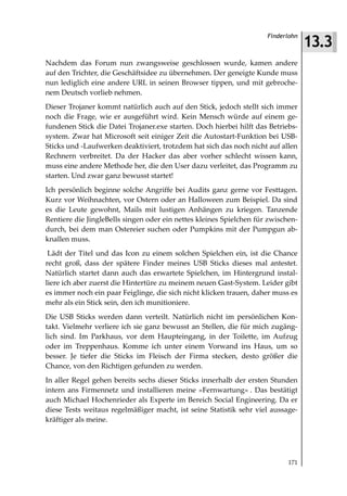 13.3
                                                                     Finderlohn



Nachdem das Forum nun zwangsweise geschlossen wurde, kamen andere
auf den Trichter, die Geschäftsidee zu übernehmen. Der geneigte Kunde muss
nun lediglich eine andere URL in seinen Browser tippen, und mit gebroche-
nem Deutsch vorlieb nehmen.
Dieser Trojaner kommt natürlich auch auf den Stick, jedoch stellt sich immer
noch die Frage, wie er ausgeführt wird. Kein Mensch würde auf einem ge-
fundenen Stick die Datei Trojaner.exe starten. Doch hierbei hilft das Betriebs-
system. Zwar hat Microsoft seit einiger Zeit die Autostart-Funktion bei USB-
Sticks und -Laufwerken deaktiviert, trotzdem hat sich das noch nicht auf allen
Rechnern verbreitet. Da der Hacker das aber vorher schlecht wissen kann,
muss eine andere Methode her, die den User dazu verleitet, das Programm zu
starten. Und zwar ganz bewusst startet!
Ich persönlich beginne solche Angriffe bei Audits ganz gerne vor Festtagen.
Kurz vor Weihnachten, vor Ostern oder an Halloween zum Beispiel. Da sind
es die Leute gewohnt, Mails mit lustigen Anhängen zu kriegen. Tanzende
Rentiere die JingleBells singen oder ein nettes kleines Spielchen für zwischen-
durch, bei dem man Ostereier suchen oder Pumpkins mit der Pumpgun ab-
knallen muss.
 Lädt der Titel und das Icon zu einem solchen Spielchen ein, ist die Chance
recht groß, dass der spätere Finder meines USB Sticks dieses mal antestet.
Natürlich startet dann auch das erwartete Spielchen, im Hintergrund instal-
liere ich aber zuerst die Hintertüre zu meinem neuen Gast-System. Leider gibt
es immer noch ein paar Feiglinge, die sich nicht klicken trauen, daher muss es
mehr als ein Stick sein, den ich munitioniere.
Die USB Sticks werden dann verteilt. Natürlich nicht im persönlichen Kon-
takt. Vielmehr verliere ich sie ganz bewusst an Stellen, die für mich zugäng-
lich sind. Im Parkhaus, vor dem Haupteingang, in der Toilette, im Aufzug
oder im Treppenhaus. Komme ich unter einem Vorwand ins Haus, um so
besser. Je tiefer die Sticks im Fleisch der Firma stecken, desto größer die
Chance, von den Richtigen gefunden zu werden.
In aller Regel gehen bereits sechs dieser Sticks innerhalb der ersten Stunden
intern ans Firmennetz und installieren meine »Fernwartung« . Das bestätigt
auch Michael Hochenrieder als Experte im Bereich Social Engineering. Da er
diese Tests weitaus regelmäßiger macht, ist seine Statistik sehr viel aussage-
kräftiger als meine.




                                                                            171
 