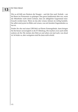 Der Faktor Mensch
13
     Wie so oft hilft uns Hackern die Neugier – und die Gier nach Technik – um
     bei Ihnen ins Firmennetz zu gelangen. Das ganze funktioniert aber nur, wenn
     die Mitarbeiter nicht damit rechnen, dass ein alltäglicher Gegenstand miss-
     braucht werden kann. Wenn sie das aber wissen, können sie richtig handeln.
     Sie selbst sind ja jetzt im Bilde und wissen, was mit fremden Gegenständen zu
     tun ist.
     Finden Sie also mal einen USB Stick auf Ihrem Firmengelände, dann bringen
     Sie ihn besser unverzüglich in die IT Abteilung. Die machen zwar auch nichts
     anderes als Sie: Die stecken den Stick an und sehen erst mal nach, was drauf
     ist. Ist leider so, aber wenigstens sind Sie dann nicht schuld.




     172
 