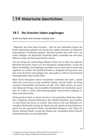 14.1
                                                            Die Griechen haben angefangen




   14 Historische Geschichten


14.1 Die Griechen haben angefangen
   Wie man Daten ohne Computer verstecken kann



 »Rapunzel, lass Dein Haar herunter« . Was bei den Gebrüdern Grimm für
heiße Liebesnächte gedacht war, hat bei den antiken Griechen zur Übermitt-
lung geheimer Nachrichten gedient. Herodot berichtet etwa 450 v.Chr. von
einem Adeligen, der Rapunzels Geschichte falsch verstanden hat und einen
Sklaven zwang, sein Haar ganz herab zu lassen.
Auf das Haupt des unfreiwilligen Meister Proper lies er dann eine geheime
Botschaft tätowieren. Kaum war das Haupthaar nachgewachsen, wurde der
Sklave unbehelligt zum Empfänger geschickt, nur um dort erneut rasiert und
abgelesen zu werden. Die Nachricht konnte so dringend nicht gewesen sein,
aber wenn das heute noch gängig wäre, dann gäbe es wohl ein paar Dutzend
Friseurgeschäfte mehr in jeder Stadt.
Mark Twain behauptete einmal »Geschichte wiederholt sich nicht« , dachte
dabei aber wohl kaum an die westlichen Staaten und die Araber. Im Krieg
zwischen Griechenland und Persien um 480 v.Chr. stellte Xerxes, der persi-
sche König der Könige, eine der größten Streitmächte der Geschichte zusam-
men. Er wollte in einem Überraschungsangriff Griechenland endgültig er-
obern und unterwerfen.
Nicht gerechnet hatte er jedoch mit dem in der persischen Stadt Susa leben-
den verstoßenen Griechen Demaratos. Der nämlich beschloss, seine Familien
vor den Plänen des Xerxes zu warnen. Dazu nahm er die zum Schreiben ver-
wendeten Wachstafeln, kratzte das Wachs ab und schrieb auf dem Holzunter-
grund von den grausamen Plänen. Anschließend übergoss er die Tafeln mit
neuem, frischem Wachs, worauf die Wachen die vermeintlich leeren Schreib-
tafeln bedenkenlos aus der Stadt ließen.




                                                                                     173

T. Schrödel, Hacking für Manager, DOI 10.1007/978-3-8349-6475-5 _14,
© Gabler Verlag | Springer Fachmedien Wiesbaden GmbH 2011
 