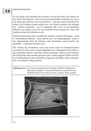 Historische Geschichten
14
     Es war Gorgo, die Gemahlin des Leonidas, die die Idee hatte, das Wachs von
     den Tafeln abzunehmen. Auch wenn dies geschichtlich umstritten ist, auf so
     eine Idee kann wohl nur eine Frau kommen – und dann auch noch Recht be-
     halten. Die Griechen wussten jedoch nun, was Xerxes vorhatte und schlugen
     ihn – bestens vorbereitet – am 23. September 480 v. Chr. in der berühmten
     Schlacht von Salamis (nach der die berühmte Wurst benannt ist, aber auch
     darüber streiten die Gelehrten noch).
     Werden Nachrichten nicht verschlüsselt, sondern versteckt übertragen – meist
     in unscheinbaren Medien – dann spricht man von Steganographie. Steganos,
     das altgriechische Wort für Schützen oder Verstecken, sowie Graphein für
     Schreiben – verdecktes Schreiben also.
     Die Technik des Versteckens wird auch heute noch im Computerzeitalter
     verwendet. So lässt sich in einem Digitalfoto mit 5 Megapixeln der Inhalt ei-
     nes kompletten Buches verstecken. Durch minimales Ändern eines Farbtons,
     der leicht heller oder dunkler gemacht wird, werden digitale Nullen und Ein-
     sen im Bild platziert. Das menschliche Auge kann die Bilder nicht unterschei-
     den – sie scheinen völlig identisch.


     Abbildung 14 1: Ein Foto vom Erdzeichen des Künstlers Wilhelm Holderied am
                     Münchner Flughafen. In diesem Bild können unmerklich bis zu
                     500.000 Zeichen Text versteckt werden. (Quelle: Klaus Leidorf)




     174
 