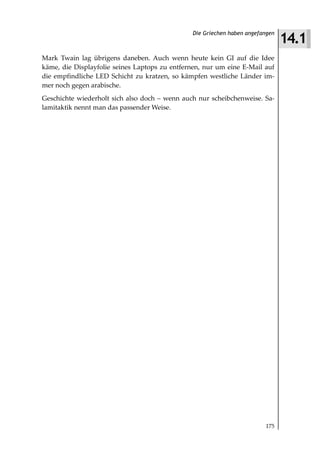 14.1
                                                Die Griechen haben angefangen



Mark Twain lag übrigens daneben. Auch wenn heute kein GI auf die Idee
käme, die Displayfolie seines Laptops zu entfernen, nur um eine E-Mail auf
die empfindliche LED Schicht zu kratzen, so kämpfen westliche Länder im-
mer noch gegen arabische.
Geschichte wiederholt sich also doch – wenn auch nur scheibchenweise. Sa-
lamitaktik nennt man das passender Weise.




                                                                         175
 