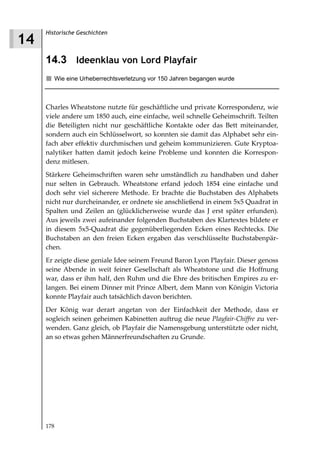 Historische Geschichten
14
     14.3 Ideenklau von Lord Playfair
        Wie eine Urheberrechtsverletzung vor 150 Jahren begangen wurde



     Charles Wheatstone nutzte für geschäftliche und private Korrespondenz, wie
     viele andere um 1850 auch, eine einfache, weil schnelle Geheimschrift. Teilten
     die Beteiligten nicht nur geschäftliche Kontakte oder das Bett miteinander,
     sondern auch ein Schlüsselwort, so konnten sie damit das Alphabet sehr ein-
     fach aber effektiv durchmischen und geheim kommunizieren. Gute Kryptoa-
     nalytiker hatten damit jedoch keine Probleme und konnten die Korrespon-
     denz mitlesen.
     Stärkere Geheimschriften waren sehr umständlich zu handhaben und daher
     nur selten in Gebrauch. Wheatstone erfand jedoch 1854 eine einfache und
     doch sehr viel sicherere Methode. Er brachte die Buchstaben des Alphabets
     nicht nur durcheinander, er ordnete sie anschließend in einem 5x5 Quadrat in
     Spalten und Zeilen an (glücklicherweise wurde das J erst später erfunden).
     Aus jeweils zwei aufeinander folgenden Buchstaben des Klartextes bildete er
     in diesem 5x5-Quadrat die gegenüberliegenden Ecken eines Rechtecks. Die
     Buchstaben an den freien Ecken ergaben das verschlüsselte Buchstabenpär-
     chen.
     Er zeigte diese geniale Idee seinem Freund Baron Lyon Playfair. Dieser genoss
     seine Abende in weit feiner Gesellschaft als Wheatstone und die Hoffnung
     war, dass er ihm half, den Ruhm und die Ehre des britischen Empires zu er-
     langen. Bei einem Dinner mit Prince Albert, dem Mann von Königin Victoria
     konnte Playfair auch tatsächlich davon berichten.
     Der König war derart angetan von der Einfachkeit der Methode, dass er
     sogleich seinen geheimen Kabinetten auftrug die neue Playfair Chiffre zu ver-
     wenden. Ganz gleich, ob Playfair die Namensgebung unterstützte oder nicht,
     an so etwas gehen Männerfreundschaften zu Grunde.




     178
 