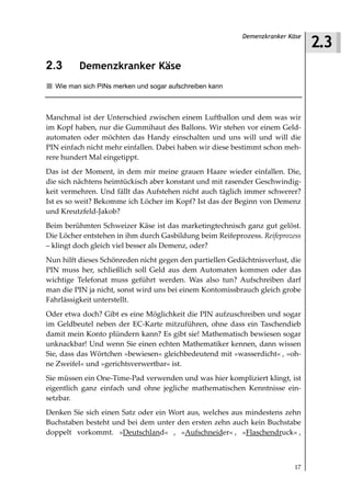 2.3
                                                           Demenzkranker Käse



2.3       Demenzkranker Käse
  Wie man sich PINs merken und sogar aufschreiben kann



Manchmal ist der Unterschied zwischen einem Luftballon und dem was wir
im Kopf haben, nur die Gummihaut des Ballons. Wir stehen vor einem Geld-
automaten oder möchten das Handy einschalten und uns will und will die
PIN einfach nicht mehr einfallen. Dabei haben wir diese bestimmt schon meh-
rere hundert Mal eingetippt.
Das ist der Moment, in dem mir meine grauen Haare wieder einfallen. Die,
die sich nächtens heimtückisch aber konstant und mit rasender Geschwindig-
keit vermehren. Und fällt das Aufstehen nicht auch täglich immer schwerer?
Ist es so weit? Bekomme ich Löcher im Kopf? Ist das der Beginn von Demenz
und Kreutzfeld-Jakob?
Beim berühmten Schweizer Käse ist das marketingtechnisch ganz gut gelöst.
Die Löcher entstehen in ihm durch Gasbildung beim Reifeprozess. Reifeprozess
– klingt doch gleich viel besser als Demenz, oder?
Nun hilft dieses Schönreden nicht gegen den partiellen Gedächtnisverlust, die
PIN muss her, schließlich soll Geld aus dem Automaten kommen oder das
wichtige Telefonat muss geführt werden. Was also tun? Aufschreiben darf
man die PIN ja nicht, sonst wird uns bei einem Kontomissbrauch gleich grobe
Fahrlässigkeit unterstellt.
Oder etwa doch? Gibt es eine Möglichkeit die PIN aufzuschreiben und sogar
im Geldbeutel neben der EC-Karte mitzuführen, ohne dass ein Taschendieb
damit mein Konto plündern kann? Es gibt sie! Mathematisch bewiesen sogar
unknackbar! Und wenn Sie einen echten Mathematiker kennen, dann wissen
Sie, dass das Wörtchen »bewiesen« gleichbedeutend mit »wasserdicht« , »oh-
ne Zweifel« und »gerichtsverwertbar« ist.
Sie müssen ein One-Time-Pad verwenden und was hier kompliziert klingt, ist
eigentlich ganz einfach und ohne jegliche mathematischen Kenntnisse ein-
setzbar.
Denken Sie sich einen Satz oder ein Wort aus, welches aus mindestens zehn
Buchstaben besteht und bei dem unter den ersten zehn auch kein Buchstabe
doppelt vorkommt. »Deutschland« , »Aufschneider« , »Flaschendruck« ,



                                                                           17
 