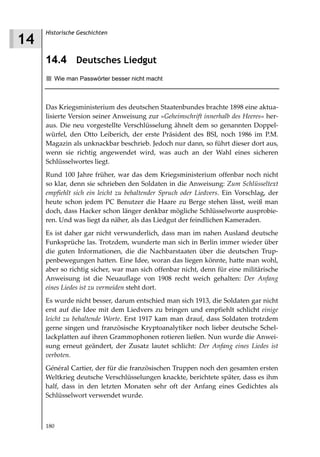 Historische Geschichten
14
     14.4 Deutsches Liedgut
        Wie man Passwörter besser nicht macht



     Das Kriegsministerium des deutschen Staatenbundes brachte 1898 eine aktua-
     lisierte Version seiner Anweisung zur »Geheimschrift innerhalb des Heeres« her-
     aus. Die neu vorgestellte Verschlüsselung ähnelt dem so genannten Doppel-
     würfel, den Otto Leiberich, der erste Präsident des BSI, noch 1986 im P.M.
     Magazin als unknackbar beschrieb. Jedoch nur dann, so führt dieser dort aus,
     wenn sie richtig angewendet wird, was auch an der Wahl eines sicheren
     Schlüsselwortes liegt.
     Rund 100 Jahre früher, war das dem Kriegsministerium offenbar noch nicht
     so klar, denn sie schrieben den Soldaten in die Anweisung: Zum Schlüsseltext
     empfiehlt sich ein leicht zu behaltender Spruch oder Liedvers. Ein Vorschlag, der
     heute schon jedem PC Benutzer die Haare zu Berge stehen lässt, weiß man
     doch, dass Hacker schon länger denkbar mögliche Schlüsselworte ausprobie-
     ren. Und was liegt da näher, als das Liedgut der feindlichen Kameraden.
     Es ist daher gar nicht verwunderlich, dass man im nahen Ausland deutsche
     Funksprüche las. Trotzdem, wunderte man sich in Berlin immer wieder über
     die guten Informationen, die die Nachbarstaaten über die deutschen Trup-
     penbewegungen hatten. Eine Idee, woran das liegen könnte, hatte man wohl,
     aber so richtig sicher, war man sich offenbar nicht, denn für eine militärische
     Anweisung ist die Neuauflage von 1908 recht weich gehalten: Der Anfang
     eines Liedes ist zu vermeiden steht dort.
     Es wurde nicht besser, darum entschied man sich 1913, die Soldaten gar nicht
     erst auf die Idee mit dem Liedvers zu bringen und empfiehlt schlicht einige
     leicht zu behaltende Worte. Erst 1917 kam man drauf, dass Soldaten trotzdem
     gerne singen und französische Kryptoanalytiker noch lieber deutsche Schel-
     lackplatten auf ihren Grammophonen rotieren ließen. Nun wurde die Anwei-
     sung erneut geändert, der Zusatz lautet schlicht: Der Anfang eines Liedes ist
     verboten.
     Général Cartier, der für die französischen Truppen noch den gesamten ersten
     Weltkrieg deutsche Verschlüsselungen knackte, berichtete später, dass es ihm
     half, dass in den letzten Monaten sehr oft der Anfang eines Gedichtes als
     Schlüsselwort verwendet wurde.



     180
 