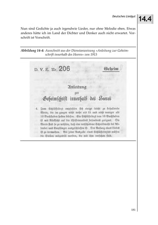 14.4
                                                             Deutsches Liedgut



Nun sind Gedichte ja auch irgendwie Lieder, nur ohne Melodie eben. Etwas
anderes hätte ich im Land der Dichter und Denker auch nicht erwartet. Vor-
schrift ist Vorschrift.


Abbildung 14 4: Ausschnitt aus der Dienstanweisung »Anleitung zur Geheim
                schrift innerhalb des Heeres« von 1913




                                                                           181
 