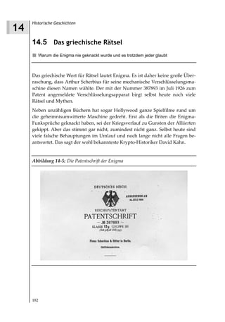 Historische Geschichten
14
     14.5 Das griechische Rätsel
        Warum die Enigma nie geknackt wurde und es trotzdem jeder glaubt



     Das griechische Wort für Rätsel lautet Enigma. Es ist daher keine große Über-
     raschung, dass Arthur Scherbius für seine mechanische Verschlüsselungsma-
     schine diesen Namen wählte. Der mit der Nummer 387893 im Juli 1926 zum
     Patent angemeldete Verschlüsselungsapparat birgt selbst heute noch viele
     Rätsel und Mythen.
     Neben unzähligen Büchern hat sogar Hollywood ganze Spielfilme rund um
     die geheimnisumwitterte Maschine gedreht. Erst als die Briten die Enigma-
     Funksprüche geknackt haben, sei der Kriegsverlauf zu Gunsten der Alliierten
     gekippt. Aber das stimmt gar nicht, zumindest nicht ganz. Selbst heute sind
     viele falsche Behauptungen im Umlauf und noch lange nicht alle Fragen be-
     antwortet. Das sagt der wohl bekannteste Krypto-Historiker David Kahn.


     Abbildung 14 5: Die Patentschrift der Enigma




     182
 