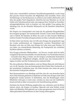 14.5
                                                          Das griechische Rätsel



Nach einer wirtschaftlich nutzbaren Verschlüsselungsmethode wurde lange
Zeit gesucht. Firmen brauchten die Möglichkeit, ihre Geschäfte, Preise und
Vertriebswege vor der Konkurrenz zu schützen und wollten abhörsicher auch
über den großen Teich telegrafieren. Scherbius bot eine Maschine an, die die
Größe einer Schreibmaschine hatte und aufgrund ihrer Vielzahl an Verschlüs-
selungsmöglichkeiten nicht zu knacken war. Sein größter Coup gelang ihm
allerdings erst, als die Deutsche Wehrmacht auf die Maschine aufmerksam
wurde.
Die Enigma war transportabel und somit für die geplanten Kriegsabsichten
hervorragend geeignet. Die kommerzielle Variante wurde leicht überarbeitet
und so lieferte die Scherbius & Ritter AG noch vor dem Zweiten Weltkrieg
mehrere hundert Verschlüsselungsmaschinen an Heer, Luftwaffe und Marine.
In Polen ahnte man bereits, dass im Falle eines Krieges die geografische Lage
des Landes problematisch sei. Eingequetscht zwischen Deutschland und
Russland wäre dies im Falle eines Krieges bei Leibe keine gute Position. Es
war daher von entscheidender Bedeutung, die Funksprüche des westlichen
Nachbarn abhören zu können.
Eine Gruppe polnischer Mathematiker – ein Novum, wurden doch bis dahin
weitgehend Sprachwissenschaftler mit dem Knacken von Nachrichten betraut
– versuchte einen Weg zu finden, mit der Enigma verschlüsselte Nachrichten
zu entschlüsseln. Weitgehend erfolglos, obwohl man eine kommerzielle E-
nigma erworben und ihre Funktionsweise analysiert hatte.
Was den polnischen Mathematikern rund um Marjan Rejewski nicht bekannt
war, ist die Tatsache, dass der Kommandant ihrer Einheit über Frankreich an
die monatlichen Codebücher kam. Die Polen konnten also schon die ganze
Zeit deutsche Funksprüche abhören.
Dem Kommandanten war allerdings auch klar, dass die vom deutschen Spion
Hans-Thilo Schmidt gelieferten Codebücher im Falle eines Krieges nicht mehr
beigebracht werden konnten. Er befürchtete, dass die Bemühungen seiner
Mitarbeiter nicht ganz so stark seien, wüssten sie, dass man die Codebücher
besaß und ließ sie daher unwissend an der Entschlüsselung arbeiten.
Nachdem der Zweite Weltkrieg ausgebrochen war, arbeiteten auch die Briten
intensiv daran, die Enigma zu knacken. Rejewski und seine Einheit wurde
daher nach Bletchley Park gebracht um in dem gut getarnten Areal all ihre bis
dahin gefundenen Informationen an Alan Turing weiterzugeben.




                                                                            183
 
