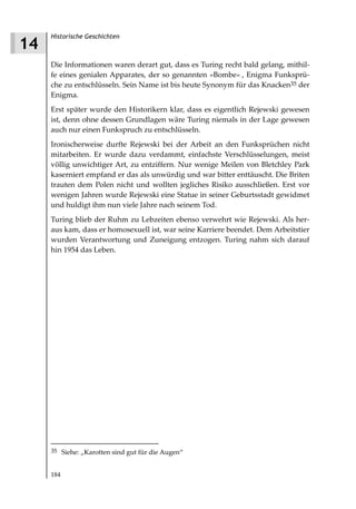 Historische Geschichten
14
     Die Informationen waren derart gut, dass es Turing recht bald gelang, mithil-
     fe eines genialen Apparates, der so genannten »Bombe« , Enigma Funksprü-
     che zu entschlüsseln. Sein Name ist bis heute Synonym für das Knacken35 der
     Enigma.
     Erst später wurde den Historikern klar, dass es eigentlich Rejewski gewesen
     ist, denn ohne dessen Grundlagen wäre Turing niemals in der Lage gewesen
     auch nur einen Funkspruch zu entschlüsseln.
     Ironischerweise durfte Rejewski bei der Arbeit an den Funksprüchen nicht
     mitarbeiten. Er wurde dazu verdammt, einfachste Verschlüsselungen, meist
     völlig unwichtiger Art, zu entziffern. Nur wenige Meilen von Bletchley Park
     kaserniert empfand er das als unwürdig und war bitter enttäuscht. Die Briten
     trauten dem Polen nicht und wollten jegliches Risiko ausschließen. Erst vor
     wenigen Jahren wurde Rejewski eine Statue in seiner Geburtsstadt gewidmet
     und huldigt ihm nun viele Jahre nach seinem Tod.
     Turing blieb der Ruhm zu Lebzeiten ebenso verwehrt wie Rejewski. Als her-
     aus kam, dass er homosexuell ist, war seine Karriere beendet. Dem Arbeitstier
     wurden Verantwortung und Zuneigung entzogen. Turing nahm sich darauf
     hin 1954 das Leben.




     35 Siehe: „Karotten sind gut für die Augen“


     184
 