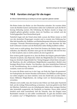 14.6
                                                   Karotten sind gut für die Augen



14.6 Karotten sind gut für die Augen
  Warum Geheimhaltung so wichtig ist und wie Legenden geboren werden



Die Briten hatten das Radar vor den Deutschen erfunden. Sie wussten daher
wann die Bomber kamen und konnten neben der Luftabwehr auch die Bevöl-
kerung frühzeitig warnen. Die Erfindung des Radars musste so lange wie
möglich geheim gehalten werden, denn ein Nachbau war einfach und der
Vorteil gegenüber Nazi-Deutschland groß.
Natürlich fragte sich der Feind schon bald, warum die Briten immer so früh
von den deutschen Flugzeugen wussten und es musste eine Erklärung her.
Man ließ daraufhin die Aufklärer und Beobachterposten kiloweise mit Karotten
versorgen. Normale Dienstanweisungen gaben vor, dass Karotten die Seh-
kraft verbessern würden und die Beobachter daher fleißig knabbern sollten.
Auch wenn es nicht gelang, dem Feind die Existenz des Radars lange vorzu-
enthalten, das Märchen, Karotten seien gut für die Sehkraft, hält sich bis heu-
te. Fakt ist jedoch, dass es nichts anderes als eine Legende ist.
Eine weitere große Legende ist es, dass die Briten die Enigma geknackt haben.
Tatsache ist jedoch, dass Rejewskis Arbeit die Möglichkeiten der Verschlüsse-
lung nur drastisch eingeschränkt hat. Turing hingegen erfand dann eine geni-
ale Maschine, die alle verbliebenen Möglichkeiten ausprobiert, ähnlich einer
heutigen Brute-Force Attacke. Von Knacken, also dem tatsächlichen Einbruch
in die Verschlüsselung, die es erlaubt, jeden Chiffriertext in Klartext zu ver-
wandeln, waren sie weit entfernt.
So waren die Briten meist nur in der Lage, am Ende des Tages die gesammel-
ten Funksprüche der letzten Stunden nachzulesen. Ein Mitlesen untertags war
nur selten möglich, nur dann nämlich, wenn der Zufall half, aus den verblie-
benen Millionen Möglichkeiten, die richtige noch vor Sonnenuntergang zu
erwischen.
Oftmals wird erzählt, dass der Gruß an den Führer am Ende jeder Nachricht
half, auf die richtige Walzenstellung zu kommen. Auch das gehört in die Welt
der Märchen. Sicherlich zwar ein Anhaltspunkt, haben diese wenigen Zeichen
aber keinesfalls ausgereicht, die Nachricht zu knacken. Etwas mehr, jedoch
letztlich auch nicht ausreichend, half die Tatsache, dass die Enigma einen
Buchstaben niemals zu sich selbst verschlüsselte. Es gab also letztlich nicht
x26, sondern »nur“ x25 Möglichkeiten – immer noch viel zu viele Varianten.


                                                                              185
 