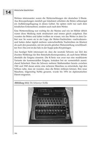 Historische Geschichten
14
     Weitaus interessanter waren die Wettermeldungen der deutschen U-Boote.
     Aus Kreuzpeilungen ziemlich gut lokalisiert schickten die Briten schleunigst
     ein Aufklärungsflugzeug in dieses Gebiet. Sie späten nicht nur nach dem
     feindlichen Unterseeboot, sondern auch nach dem Wetter.
     Eine Wettermeldung war wichtig für die Marine und wie im Militär üblich
     waren diese Meldung stark strukturiert und immer gleich aufgebaut. Das
     wussten die Briten und daher wollten sie wissen, wie das Wetter in dem Ge-
     biet war. So waren sie in der Lage, die Wetter-Nachrichten »nachzubauen«
     und hatten daher täglich mehrere unterschiedliche Nachrichten im Klartext
     als auch den passenden, mit der jeweils gleichen Walzenstellung verschlüssel-
     ten Text. Das erst ist das Salz in der Suppe jedes Kryptologen.
     Aus heutiger Sicht interessant ist, dass die neutrale Schweiz zur Zeit des
     Zweiten Weltkriegs für Ihre Botschafts-Korrespondenz, als auch beim Militär
     ebenfalls die Enigma einsetzte. Die K-Serie war zwar nur eine modifizierte
     Variante der kommerziellen Enigma, trotzdem bot sie vermeintlich ausrei-
     chend Sicherheit. Dass die Schweiz mehrere Mathematiker bereits zwischen
     1941 und 1943 daran setzte, eine sicherere Maschine zu entwickeln, legt den
     Schluss nahe, dass sie wussten, dass die Briten mitlesen können. Ihre neue
     Maschine, folgerichtig NeMa genannt, wurde bis 1976 im diplomatischen
     Dienst eingesetzt.


     Abbildung 14 6: Die Schweizer NeMa




     186
 