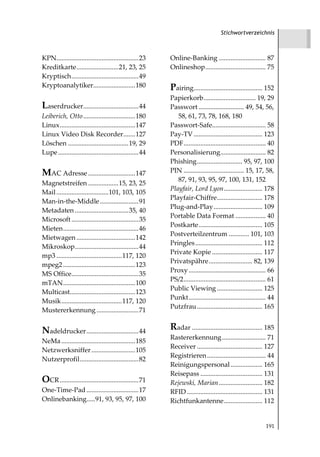 Stichwortverzeichnis



KPN.................................................23    Online-Banking ............................ 87
Kreditkarte.........................21, 23, 25            Onlineshop.................................... 75
Kryptisch........................................49
Kryptoanalytiker.........................180              Pairing......................................... 152
                                                          Papierkorb............................... 19, 29
Laserdrucker.................................44           Passwort ........................... 49, 54, 56,
Leiberich, Otto ...............................180           58, 61, 73, 78, 168, 180
Linux.............................................147     Passwort-Safe................................ 58
Linux Video Disk Recorder.......127                       Pay-TV ......................................... 123
Löschen ....................................19, 29        PDF................................................. 40
Lupe ................................................44   Personalisierung........................... 82
                                                          Phishing........................... 95, 97, 100
MAC Adresse ............................147               PIN .................................... 15, 17, 58,
                                                             87, 91, 93, 95, 97, 100, 131, 152
Magnetstreifen ..................15, 23, 25
                                                          Playfair, Lord Lyon....................... 178
Mail ...............................101, 103, 105
                                                          Playfair-Chiffre........................... 178
Man-in-the-Middle .......................91
                                                          Plug-and-Play ............................. 109
Metadaten ................................35, 40
                                                          Portable Data Format .................. 40
Microsoft ........................................35
                                                          Postkarte...................................... 105
Mieten.............................................46
                                                          Postverteilzentrum ............ 101, 103
Mietwagen ...................................142
                                                          Pringles ........................................ 112
Mikroskop......................................44
                                                          Private Kopie .............................. 117
mp3 .......................................117, 120
                                                          Privatspähre.......................... 82, 139
mpeg2 ...........................................123
                                                          Proxy .............................................. 66
MS Office........................................35
                                                          PS/2................................................. 61
mTAN...........................................100
                                                          Public Viewing ........................... 125
Multicast.......................................123
                                                          Punkt.............................................. 44
Musik....................................117, 120
                                                          Putzfrau ....................................... 165
Mustererkennung .........................71


Nadeldrucker ...............................44            Radar .......................................... 185
                                                          Rastererkennung .......................... 71
NeMa ............................................185
                                                          Receiver ....................................... 127
Netzwerksniffer ..........................105
                                                          Registrieren ................................... 44
Nutzerprofil...................................82
                                                          Reinigungspersonal ................... 165
                                                          Reisepass ..................................... 131
OCR ...............................................71     Rejewski, Marian .......................... 182
One-Time-Pad ...............................17            RFID ............................................. 131
Onlinebanking.....91, 93, 95, 97, 100                     Richtfunkantenne....................... 112


                                                                                                             191
 