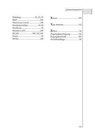 Stichwortverzeichnis



Webshop ............................21, 23, 75           Xerxes.......................................... 173
WEP ..............................................109
Wheatstone, Charles ......................178
Wiederherstellen.....................19, 29              Yagi Antenne ............................. 112
WinWord .......................................35
Wireless LAN ..............................109           Ziffern ........................................... 54
WLAN ..........................109, 112, 165             Zugangsberechtigung ............... 134
Word ...............................................35   Zugangskontrolle....................... 165
WPA2............................................109      Zwischenablage............................ 40




                                                                                                          193
 