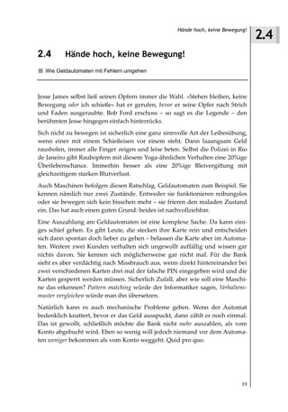 2.4
                                                    Hände hoch, keine Bewegung!



2.4       Hände hoch, keine Bewegung!
  Wie Geldautomaten mit Fehlern umgehen



Jesse James selbst ließ seinen Opfern immer die Wahl. »Stehen bleiben, keine
Bewegung oder ich schieße« hat er gerufen, bevor er seine Opfer nach Strich
und Faden ausgeraubte. Bob Ford erschoss – so sagt es die Legende – den
berühmten Jesse hingegen einfach hinterrücks.
Sich nicht zu bewegen ist sicherlich eine ganz sinnvolle Art der Leibesübung,
wenn einer mit einem Schießeisen vor einem steht. Dann laaangsam Geld
rausholen, immer alle Finger zeigen und leise beten. Selbst die Polizei in Rio
de Janeiro gibt Raubopfern mit diesem Yoga-ähnlichen Verhalten eine 20%ige
Überlebenschance. Immerhin besser als eine 20%ige Bleivergiftung mit
gleichzeitigem starken Blutverlust.
Auch Maschinen befolgen diesen Ratschlag. Geldautomaten zum Beispiel. Sie
kennen nämlich nur zwei Zustände. Entweder sie funktionieren reibungslos
oder sie bewegen sich kein bisschen mehr – sie frieren den maladen Zustand
ein. Das hat auch einen guten Grund: beides ist nachvollziehbar.
Eine Auszahlung am Geldautomaten ist eine komplexe Sache. Da kann eini-
ges schief gehen. Es gibt Leute, die stecken ihre Karte rein und entscheiden
sich dann spontan doch lieber zu gehen – belassen die Karte aber im Automa-
ten. Weitere zwei Kunden verhalten sich ungewollt auffällig und wissen gar
nichts davon. Sie kennen sich möglicherweise gar nicht mal. Für die Bank
sieht es aber verdächtig nach Missbrauch aus, wenn direkt hintereinander bei
zwei verschiedenen Karten drei mal der falsche PIN eingegeben wird und die
Karten gesperrt werden müssen. Sicherlich Zufall, aber wie soll eine Maschi-
ne das erkennen? Pattern matching würde der Informatiker sagen, Verhaltens
muster vergleichen würde man ihn übersetzen.
Natürlich kann es auch mechanische Probleme geben. Wenn der Automat
bedenklich knattert, bevor er das Geld ausspuckt, dann zählt er noch einmal.
Das ist gewollt, schließlich möchte die Bank nicht mehr auszahlen, als vom
Konto abgebucht wird. Eben so wenig will jedoch niemand vor dem Automa-
ten weniger bekommen als vom Konto weggeht. Quid pro quo.




                                                                            19
 
