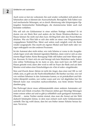 Geldkarten und -automaten
2
    Auch wenn es fast nie vorkommt, hin und wieder verheddert sich jedoch ein
    Scheinchen oder es klemmt der Auswurfschacht. Bewegliche Teile haben nun
    mal mechanische Störungen, sei es durch Abnutzung oder körpereigene Op-
    fergaben hinduistischer Stubenfliegen, die dummerweise leider auch mal
    Kontakte verkleben.
    Wie soll sich ein Geldautomat in einer solchen Notlage verhalten? Er ist
    dumm wie ein Stück Brot und anders als bei Ihrem Windows-Rechner zu
    Hause können Sie nicht mal eben kurz Alt-Strg-Entf oder den Power-Button
    drücken. Wie ein Pilot hält er sich also strikt an einen vom Programmierer
    vorgegebenen Notfall-Plan. Meist und sofern noch möglich wird die Karte
    wieder ausgespuckt. Das macht ein eigenes Modul und läuft mehr oder we-
    niger entkoppelt von den anderen Prozessen.
    Ist der Automat aber nicht sicher, wie viele Scheine er vorne in die Ausgabe-
    schale legen wird oder klemmt irgendein Rädchen, dann wird er sich an eine
    eiserne Regel halten: Keine Bewegung! Füße still halten und toter Mann spie-
    len. Kurzum: Er friert sich ein und bewegt sich kein Stückchen mehr. Sofern
    eine online Verbindung da ist, kann es sein, dass noch kurz ein SOS nach
    Hause gefunkt wird, dann aber wird es still im Foyer der Bank und auf dem
    Monitor wird neben einer Entschuldigen ein »Out of order« eingeblendet.
    Sinn und Zweck dieser Aktion ist nicht die Angst, dass einer mal 10€ zu viel
    erhält, nein, es geht um die Nachvollziehbarkeit. Bis hierher war klar, wie viel
    von welchen Scheinen in den Automaten kamen, es ist protokolliert und feh-
    lerfrei überprüft worden, wer vorher wann und wie viel abgehoben hat. Ein
    Mensch kann nun versuchen nachzuvollziehen, was beim letzten Versuch
    daneben ging.
    Der Pechvogel davor muss schlimmstenfalls einen anderen Automaten auf-
    und dort sein Glück versuchen. Die Chancen stehen gut: Derartige Störungen
    treten extrem selten auf und es gibt ja schließlich auch genügend Automaten.
    Obwohl … meine Tochter meinte einmal, dass man die Armut auf der Welt
    dadurch bekämpfen könne, in dem man einfach noch mehr Geldautomaten
    aufstellt. Das lag wohl daran, dass bei uns bisher immer Scheine heraus ka-
    men. Toi toi toi.




    20
 