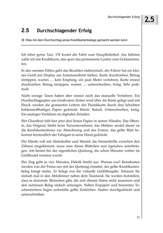 2.5
                                                        Durchschlagender Erfolg



2.5       Durchschlagender Erfolg
  Was mit dem Durchschlag eines Kreditkartenbelegs gemacht werden kann



Ich fahre gerne Taxi. 17€ kostet die Fahrt zum Hauptbahnhof. Am liebsten
zahle ich mit Kreditkarte, das spart das permanente Laufen zum Geldautoma-
ten.
In den meisten Fällen geht das Bezahlen elektronisch, der Fahrer hat ein klei-
nes Gerät mit Display am Armaturenbrett kleben. Karte durchziehen, Betrag
eintippen, warten … kein Empfang, ein paar Meter vorfahren, Karte erneut
durchziehen, Betrag eintippen, warten … unterschreiben, fertig. Sehr prak-
tisch.
Nicht wenige Taxen haben aber immer noch das manuelle Verfahren. Ein
Durchschlagpapier aus Großvaters Zeiten wird über die Karte gelegt und mit
Druck werden die gestanzten Lettern der Plastikkarte durch drei Schichten
kohlenstoffhaltiges Papier gedrückt. Ritsch. Ratsch. Unterschreiben, fertig.
Ein analoges Verfahren im digitalen Zeitalter.
Der Chauffeur hält hier jetzt drei Seiten Papier in seinen Händen. Das Obers-
te, das Original, bleibt beim Taxiunternehmer, das Mittlere sendet dieser an
die Kreditkartenfirma zur Abrechnung und das Untere, das gelbe Blatt be-
kommt letztendlich der Fahrgast in seine Hand gedrückt.
Die Hände voll mit Aktenkoffer und Mantel, die Sonnenbrille zwischen den
Zähnen eingeklemmt, muss man dieses Blättchen nun irgendwo unterbrin-
gen. Am besten bei der eigentlichen Quittung, die schon Minuten vorher im
Geldbeutel verstaut wurde.
Der Zug geht in vier Minuten, Hektik bricht aus. Warum nur? Reisekosten
werden von der Firma nur mit der Quittung erstattet, der gelbe Kreditkarten-
beleg bringt nichts. Er belegt nur die virtuelle Geldübergabe. Schauen Sie
einfach mal in den Abfalleimer neben dem Taxistand. Sie werden feststellen,
dass es dutzende Menschen gibt, die sich diesem Stress nicht aussetzen und
den nutzlosen Beleg einfach entsorgen. Neben Eispapier und benutzten Ta-
schentüchern liegen zerknüllte gelbe Zettelchen. Sauber durchgedrückt und
unterschrieben.




                                                                            21
 