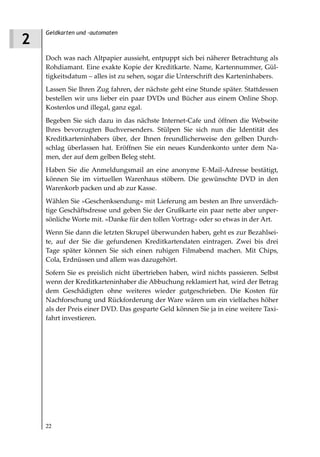 Geldkarten und -automaten
2
    Doch was nach Altpapier aussieht, entpuppt sich bei näherer Betrachtung als
    Rohdiamant. Eine exakte Kopie der Kreditkarte. Name, Kartennummer, Gül-
    tigkeitsdatum – alles ist zu sehen, sogar die Unterschrift des Karteninhabers.
    Lassen Sie Ihren Zug fahren, der nächste geht eine Stunde später. Stattdessen
    bestellen wir uns lieber ein paar DVDs und Bücher aus einem Online Shop.
    Kostenlos und illegal, ganz egal.
    Begeben Sie sich dazu in das nächste Internet-Cafe und öffnen die Webseite
    Ihres bevorzugten Buchversenders. Stülpen Sie sich nun die Identität des
    Kreditkarteninhabers über, der Ihnen freundlicherweise den gelben Durch-
    schlag überlassen hat. Eröffnen Sie ein neues Kundenkonto unter dem Na-
    men, der auf dem gelben Beleg steht.
    Haben Sie die Anmeldungsmail an eine anonyme E-Mail-Adresse bestätigt,
    können Sie im virtuellen Warenhaus stöbern. Die gewünschte DVD in den
    Warenkorb packen und ab zur Kasse.
    Wählen Sie »Geschenksendung« mit Lieferung am besten an Ihre unverdäch-
    tige Geschäftsdresse und geben Sie der Grußkarte ein paar nette aber unper-
    sönliche Worte mit. »Danke für den tollen Vortrag« oder so etwas in der Art.
    Wenn Sie dann die letzten Skrupel überwunden haben, geht es zur Bezahlsei-
    te, auf der Sie die gefundenen Kreditkartendaten eintragen. Zwei bis drei
    Tage später können Sie sich einen ruhigen Filmabend machen. Mit Chips,
    Cola, Erdnüssen und allem was dazugehört.
    Sofern Sie es preislich nicht übertrieben haben, wird nichts passieren. Selbst
    wenn der Kreditkarteninhaber die Abbuchung reklamiert hat, wird der Betrag
    dem Geschädigten ohne weiteres wieder gutgeschrieben. Die Kosten für
    Nachforschung und Rückforderung der Ware wären um ein vielfaches höher
    als der Preis einer DVD. Das gesparte Geld können Sie ja in eine weitere Taxi-
    fahrt investieren.




    22
 