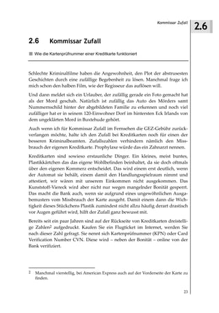 2.6
                                                                   Kommissar Zufall



2.6         Kommissar Zufall
    Wie die Kartenprüfnummer einer Kreditkarte funktioniert



Schlechte Kriminalfilme haben die Angewohnheit, den Plot der abstrusesten
Geschichten durch eine zufällige Begebenheit zu lösen. Manchmal frage ich
mich schon den halben Film, wie der Regisseur das auflösen will.
Und dann meldet sich ein Urlauber, der zufällig gerade ein Foto gemacht hat
als der Mord geschah. Natürlich ist zufällig das Auto des Mörders samt
Nummernschild hinter der abgebildeten Familie zu erkennen und noch viel
zufälliger hat er in seinem 120-Einwohner Dorf im hintersten Eck Irlands von
dem ungeklärten Mord in Buxtehude gehört.
Auch wenn ich für Kommissar Zufall im Fernsehen die GEZ-Gebühr zurück-
verlangen möchte, halte ich den Zufall bei Kreditkarten noch für einen der
besseren Kriminalbeamten. Zufallszahlen verhindern nämlich den Miss-
brauch der eigenen Kreditkarte. Prophylaxe würde das ein Zahnarzt nennen.
Kreditkarten sind sowieso erstaunliche Dinger. Ein kleines, meist buntes,
Plastikkärtchen das das eigene Wohlbefinden beinhaltet, da sie doch oftmals
über den eigenen Kommerz entscheidet. Das wird einem erst deutlich, wenn
der Automat sie behält, einem damit den Handlungsspielraum nimmt und
attestiert, wir wären mit unserem Einkommen nicht ausgekommen. Das
Kunststoff-Viereck wird aber nicht nur wegen mangelnder Bonität gesperrt.
Das macht die Bank auch, wenn sie aufgrund eines ungewöhnlichen Ausga-
bemusters vom Missbrauch der Karte ausgeht. Damit einem dann die Wich-
tigkeit dieses Stückchens Plastik zumindest nicht allzu häufig derart drastisch
vor Augen geführt wird, hilft der Zufall ganz bewusst mit.
Bereits seit ein paar Jahren sind auf der Rückseite von Kreditkarten dreistelli-
ge Zahlen2 aufgedruckt. Kaufen Sie ein Flugticket im Internet, werden Sie
nach dieser Zahl gefragt. Sie nennt sich Kartenprüfnummer (KPN) oder Card
Verification Number CVN. Diese wird – neben der Bonität – online von der
Bank verifiziert.




2   Manchmal vierstellig, bei American Express auch auf der Vorderseite der Karte zu
    finden.


                                                                                 23
 