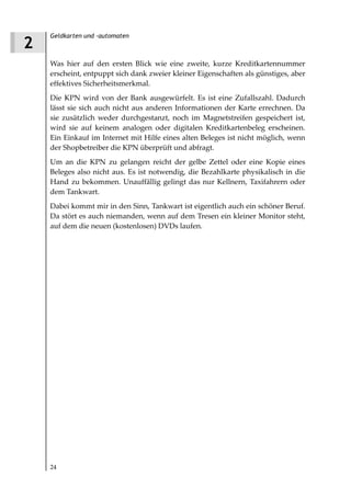 Geldkarten und -automaten
2
    Was hier auf den ersten Blick wie eine zweite, kurze Kreditkartennummer
    erscheint, entpuppt sich dank zweier kleiner Eigenschaften als günstiges, aber
    effektives Sicherheitsmerkmal.
    Die KPN wird von der Bank ausgewürfelt. Es ist eine Zufallszahl. Dadurch
    lässt sie sich auch nicht aus anderen Informationen der Karte errechnen. Da
    sie zusätzlich weder durchgestanzt, noch im Magnetstreifen gespeichert ist,
    wird sie auf keinem analogen oder digitalen Kreditkartenbeleg erscheinen.
    Ein Einkauf im Internet mit Hilfe eines alten Beleges ist nicht möglich, wenn
    der Shopbetreiber die KPN überprüft und abfragt.
    Um an die KPN zu gelangen reicht der gelbe Zettel oder eine Kopie eines
    Beleges also nicht aus. Es ist notwendig, die Bezahlkarte physikalisch in die
    Hand zu bekommen. Unauffällig gelingt das nur Kellnern, Taxifahrern oder
    dem Tankwart.
    Dabei kommt mir in den Sinn, Tankwart ist eigentlich auch ein schöner Beruf.
    Da stört es auch niemanden, wenn auf dem Tresen ein kleiner Monitor steht,
    auf dem die neuen (kostenlosen) DVDs laufen.




    24
 