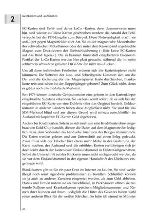 Geldkarten und -automaten
2
    EC-Karten sind Debit- und daher LoCo –Karten, denn dummerweise muss
    hin- und wieder auf diese Karten geschrieben werden: die Anzahl der Fehl-
    versuche bei der PIN-Eingabe zum Beispiel. Diese Notwendigkeit macht sie
    anfälliger gegen Magnetfelder aller Art. Sei es der magnetische Messerhalter
    des schwedischen Möbelhauses oder der unter dem Kassenband angebrachte
    Magnet zum Deaktivieren der Diebstahlsicherung ( »Bitte keine EC-Karten
    auf das Band legen.« ). Die in braunen Kunststoff eingebetteten Eisenoxid-
    Partikel der LoCo Karten werden hier platt gemacht, während die im meist
    schlichtem schwarzen gehalten HiCo-Streifen nicht mal Zucken.
    Um all diese technischen Feinheiten müssen sich die Kartenkopierer nicht
    kümmern. Die Software der Lese- und Schreibgeräte kümmert sich um die
    De- und die Kodierung der drei Magnetspuren. Karte durchziehen, Blanko-
    karte rein und schon ist der Doppelgänger geboren? Zum Glück nicht, denn
    es gibt ja noch das modulierte Merkmal.
    Seit 1979 können deutsche Geldautomaten eine geheim in den Kartenkörper
    eingebrachte Substanz erkennen. Sie »sehen« somit sofort, ob es sich bei der
    eingeführten EC-Karte um eine Dublette oder das Original handelt. Geldau-
    tomaten in anderen Ländern haben diese Möglichkeit nicht. Sie sind für das
    MM-Merkmal blind und aus diesem Grund wird nahezu ausschließlich im
    Ausland mit kopierten EC-Karten Geld abgehoben.
    Anders bei Kreditkarten. Sofern es sich noch um eine Kreditkarte ohne einge-
    brachten Gold-Chip handelt, dienen die Daten auf dem Magnetstreifen ledig-
    lich dazu, dem Verkäufer das händische Ausfüllen des Beleges abzunehmen.
    Die Daten werden gelesen und zur Unterschrift auf einen Beleg gedruckt.
    Zwar muss sich der Fälscher hier etwas mehr Mühe in der Gestaltung der
    Karte machen, der Aufwand und die erhöhten Kosten rechtfertigen sich je-
    doch leicht durch den kostenlosen Einkaufsbummel in Elektrofachgeschäften.
    Selbst die Unterschrift auf der Rückseite muss nicht nachgemacht werden, da
    sie vor dem Einkaufsbummel in der eigenen Handschrift des Übeltäters ein-
    getragen wird.
    Blankokarten gibt es für ein paar Cent im Internet zu kaufen. Sie sind weder
    illegal noch sonst irgendwie problematisch zu bestellen. Schließlich können
    sie ja auch zu anderen Zwecken eingesetzt werden, als zum Geld abheben.
    Hotels und Firmen nutzen sie als Türschlüssel, in Parkhäusern öffnen sie rat-
    ternde Rolltore und Krankenkassen speichern Mitgliedsnummern und Na-
    men ihrer Kunden auf ihnen. Lediglich die Hüter des Gesetzes haben wohl
    einen anderen Blick für die weißen Kärtchen. So habe ich einmal in Münster


    26
 