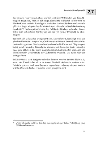2.7
                                                           Dummdreist nachgemacht



fast meinen Flug verpasst. Zwar war ich weit über 90 Minuten vor dem Ab-
flug am Flughafen, aber als der junge Zollbeamte in meiner Tasche rund 50
Blanko-Karten und ein Schreibgerät entdeckte, dauerte die Personenkontrolle
plötzlich länger als gewohnt. In seinen Augen blitze die nahende Beförderung
durch die Verhaftung eines kriminellen Geldkartenfälschers auf und es dauer-
te bis zum last and final boarding call um ihn von meiner Unschuld zu über-
zeugen.
Fälschen von Geldkarten will gelernt sein. Eine simple Kopie zeigt zwar die
gleichen Daten im Lesegerät an, Geld lässt sich damit in Deutschland zumin-
dest nicht ergaunern. Sind dann bald auch noch alle Karten mit Chip ausges-
tattet, wird zumindest hierzulande niemand mit kopierter Karte einkaufen
oder Geld abheben. Für einen internationalen Schutz müssten aber auch alle
internationalen Geldinstitute ihre Automaten erweitern. Das kann noch ein
wenig dauern.
Lukas Podolski darf übrigens weiterhin imitiert werden. Straffrei bleibt das,
wenn der Promi dabei nicht in seinem Persönlichkeitsrecht verletzt wird.
Satirisch gesehen darf man ihn sogar sagen lassen, dass er niemals denken
würde. Obwohl, das hat er ja selbst schon gesagt3. In echt!




3   „Nein, ich denke nicht vor dem Tor. Das mache ich nie.“ Lukas Podolski auf einer
    DFB-Pressekonferenz


                                                                                 27
 