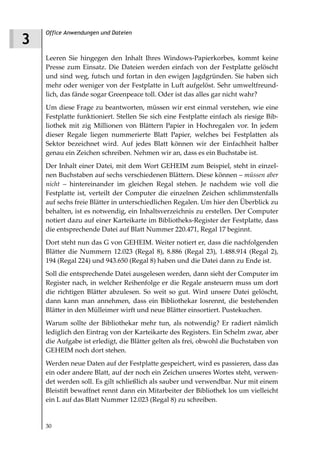 Office Anwendungen und Dateien
3
    Leeren Sie hingegen den Inhalt Ihres Windows-Papierkorbes, kommt keine
    Presse zum Einsatz. Die Dateien werden einfach von der Festplatte gelöscht
    und sind weg, futsch und fortan in den ewigen Jagdgründen. Sie haben sich
    mehr oder weniger von der Festplatte in Luft aufgelöst. Sehr umweltfreund-
    lich, das fände sogar Greenpeace toll. Oder ist das alles gar nicht wahr?
    Um diese Frage zu beantworten, müssen wir erst einmal verstehen, wie eine
    Festplatte funktioniert. Stellen Sie sich eine Festplatte einfach als riesige Bib-
    liothek mit zig Millionen von Blättern Papier in Hochregalen vor. In jedem
    dieser Regale liegen nummerierte Blatt Papier, welches bei Festplatten als
    Sektor bezeichnet wird. Auf jedes Blatt können wir der Einfachheit halber
    genau ein Zeichen schreiben. Nehmen wir an, dass es ein Buchstabe ist.
    Der Inhalt einer Datei, mit dem Wort GEHEIM zum Beispiel, steht in einzel-
    nen Buchstaben auf sechs verschiedenen Blättern. Diese können – müssen aber
    nicht – hintereinander im gleichen Regal stehen. Je nachdem wie voll die
    Festplatte ist, verteilt der Computer die einzelnen Zeichen schlimmstenfalls
    auf sechs freie Blätter in unterschiedlichen Regalen. Um hier den Überblick zu
    behalten, ist es notwendig, ein Inhaltsverzeichnis zu erstellen. Der Computer
    notiert dazu auf einer Karteikarte im Bibliotheks-Register der Festplatte, dass
    die entsprechende Datei auf Blatt Nummer 220.471, Regal 17 beginnt.
    Dort steht nun das G von GEHEIM. Weiter notiert er, dass die nachfolgenden
    Blätter die Nummern 12.023 (Regal 8), 8.886 (Regal 23), 1.488.914 (Regal 2),
    194 (Regal 224) und 943.650 (Regal 8) haben und die Datei dann zu Ende ist.
    Soll die entsprechende Datei ausgelesen werden, dann sieht der Computer im
    Register nach, in welcher Reihenfolge er die Regale ansteuern muss um dort
    die richtigen Blätter abzulesen. So weit so gut. Wird unsere Datei gelöscht,
    dann kann man annehmen, dass ein Bibliothekar losrennt, die bestehenden
    Blätter in den Mülleimer wirft und neue Blätter einsortiert. Pustekuchen.
    Warum sollte der Bibliothekar mehr tun, als notwendig? Er radiert nämlich
    lediglich den Eintrag von der Karteikarte des Registers. Ein Schelm zwar, aber
    die Aufgabe ist erledigt, die Blätter gelten als frei, obwohl die Buchstaben von
    GEHEIM noch dort stehen.
    Werden neue Daten auf der Festplatte gespeichert, wird es passieren, dass das
    ein oder andere Blatt, auf der noch ein Zeichen unseres Wortes steht, verwen-
    det werden soll. Es gilt schließlich als sauber und verwendbar. Nur mit einem
    Bleistift bewaffnet rennt dann ein Mitarbeiter der Bibliothek los um vielleicht
    ein L auf das Blatt Nummer 12.023 (Regal 8) zu schreiben.


    30
 