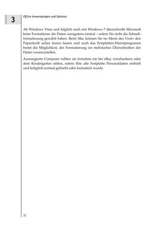Office Anwendungen und Dateien
3
    Ab Windows Vista und folglich auch mit Windows 7 überschreibt Microsoft
    beim Formatieren die Daten wenigstens einmal – sofern Sie nicht die Schnell-
    formatierung gewählt haben. Beim Mac können Sie im Menü des Finder den
    Papierkorb sicher leeren lassen und auch das Festplatten-Dienstprogramm
    bietet die Möglichkeit, der Formatierung ein mehrfaches Überschreiben der
    Daten voranzustellen.
    Ausrangierte Computer sollten sie trotzdem nie bei eBay verschachern oder
    dem Kindergarten stiften, sofern Ihre alte Festplatte Personaldaten enthielt
    und lediglich normal gelöscht oder formatiert wurde.




    32
 