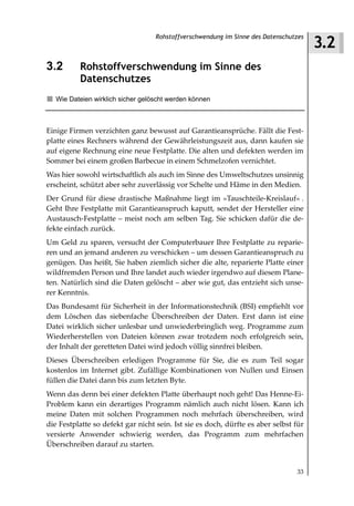 3.2
                                   Rohstoffverschwendung im Sinne des Datenschutzes



3.2       Rohstoffverschwendung im Sinne des
          Datenschutzes
   Wie Dateien wirklich sicher gelöscht werden können



Einige Firmen verzichten ganz bewusst auf Garantieansprüche. Fällt die Fest-
platte eines Rechners während der Gewährleistungszeit aus, dann kaufen sie
auf eigene Rechnung eine neue Festplatte. Die alten und defekten werden im
Sommer bei einem großen Barbecue in einem Schmelzofen vernichtet.
Was hier sowohl wirtschaftlich als auch im Sinne des Umweltschutzes unsinnig
erscheint, schützt aber sehr zuverlässig vor Schelte und Häme in den Medien.
Der Grund für diese drastische Maßnahme liegt im »Tauschteile-Kreislauf« .
Geht Ihre Festplatte mit Garantieanspruch kaputt, sendet der Hersteller eine
Austausch-Festplatte – meist noch am selben Tag. Sie schicken dafür die de-
fekte einfach zurück.
Um Geld zu sparen, versucht der Computerbauer Ihre Festplatte zu reparie-
ren und an jemand anderen zu verschicken – um dessen Garantieanspruch zu
genügen. Das heißt, Sie haben ziemlich sicher die alte, reparierte Platte einer
wildfremden Person und Ihre landet auch wieder irgendwo auf diesem Plane-
ten. Natürlich sind die Daten gelöscht – aber wie gut, das entzieht sich unse-
rer Kenntnis.
Das Bundesamt für Sicherheit in der Informationstechnik (BSI) empfiehlt vor
dem Löschen das siebenfache Überschreiben der Daten. Erst dann ist eine
Datei wirklich sicher unlesbar und unwiederbringlich weg. Programme zum
Wiederherstellen von Dateien können zwar trotzdem noch erfolgreich sein,
der Inhalt der geretteten Datei wird jedoch völlig sinnfrei bleiben.
Dieses Überschreiben erledigen Programme für Sie, die es zum Teil sogar
kostenlos im Internet gibt. Zufällige Kombinationen von Nullen und Einsen
füllen die Datei dann bis zum letzten Byte.
Wenn das denn bei einer defekten Platte überhaupt noch geht! Das Henne-Ei-
Problem kann ein derartiges Programm nämlich auch nicht lösen. Kann ich
meine Daten mit solchen Programmen noch mehrfach überschreiben, wird
die Festplatte so defekt gar nicht sein. Ist sie es doch, dürfte es aber selbst für
versierte Anwender schwierig werden, das Programm zum mehrfachen
Überschreiben darauf zu starten.


                                                                                33
 