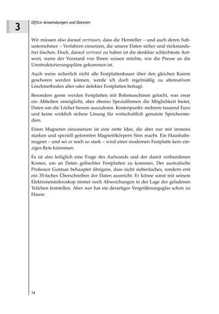 Office Anwendungen und Dateien
3
    Wir müssen also darauf vertrauen, dass die Hersteller – und auch deren Sub-
    unternehmer – Verfahren einsetzen, die unsere Daten sicher und rückstands-
    frei löschen. Doch, darauf vertraut zu haben ist die denkbar schlechteste Ant-
    wort, wenn der Vorstand von Ihnen wissen möchte, wie die Presse an die
    Umstrukturierungspläne gekommen ist.
    Auch wenn sicherlich nicht alle Festplattenbauer über den gleichen Kamm
    geschoren werden können, werde ich doch regelmäßig zu alternativen
    Löschmethoden alter oder defekter Festplatten befragt.
    Besonders gerne werden Festplatten mit Bohrmaschinen gelocht, was zwar
    ein Abheften ermöglicht, aber ebenso Spezialfirmen die Möglichkeit bietet,
    Daten um die Löcher herum auszulesen. Kostenpunkt: mehrere tausend Euro
    und keine wirklich sichere Lösung für wirtschaftlich genutzte Speicherme-
    dien.
    Einen Magneten einzusetzen ist eine nette Idee, die aber nur mit immens
    starken und speziell geformten Magnetitkörpern Sinn macht. Ein Haushalts-
    magnet – und sei er noch so stark – wird einer modernen Festplatte kein ein-
    ziges Byte krümmen.
    Es ist also lediglich eine Frage des Aufwands und der damit verbundenen
    Kosten, um an Daten gelöschter Festplatten zu kommen. Der australische
    Professor Gutman behauptet übrigens, dass nicht siebenfaches, sondern erst
    ein 35-faches Überschreiben der Daten ausreicht. Er könne sonst mit seinem
    Elektronenmikroskop immer noch Abweichungen in der Lage der geladenen
    Teilchen feststellen. Aber wer hat ein derartiges Vergrößerungsglas schon zu
    Hause.




    34
 