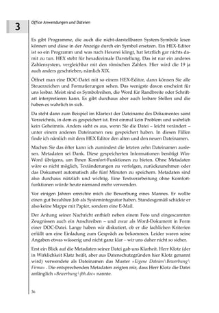 Office Anwendungen und Dateien
3
    Es gibt Programme, die auch die nicht-darstellbaren System-Symbole lesen
    können und diese in der Anzeige durch ein Symbol ersetzen. Ein HEX-Editor
    ist so ein Programm und was nach Hexerei klingt, hat letztlich gar nichts da-
    mit zu tun. HEX steht für hexadezimale Darstellung. Das ist nur ein anderes
    Zahlensystem, vergleichbar mit den römischen Zahlen. Hier wird die 19 ja
    auch anders geschrieben, nämlich XIX.
    Öffnet man eine DOC-Datei mit so einem HEX-Editor, dann können Sie alle
    Steuerzeichen und Formatierungen sehen. Das wenigste davon erscheint für
    uns lesbar. Meist sind es Symbolreihen, die Word für Randbreite oder Schrift-
    art interpretieren kann. Es gibt durchaus aber auch lesbare Stellen und die
    haben es wahrlich in sich.
    Da steht dann zum Beispiel im Klartext der Dateiname des Dokumentes samt
    Verzeichnis, in dem es gespeichert ist. Erst einmal kein Problem und wahrlich
    kein Geheimnis. Anders sieht es aus, wenn Sie die Datei – leicht verändert –
    unter einem anderen Dateinamen neu gespeichert haben. In diesen Fällen
    finde ich nämlich mit dem HEX Editor den alten und den neuen Dateinamen.
    Machen Sie das öfter kann ich zumindest die letzten zehn Dateinamen ausle-
    sen. Metadaten sei Dank. Diese gespeicherten Informationen benötigt Win-
    Word übrigens, um Ihnen Komfort-Funktionen zu bieten. Ohne Metadaten
    wäre es nicht möglich, Textänderungen zu verfolgen, zurückzunehmen oder
    das Dokument automatisch alle fünf Minuten zu speichern. Metadaten sind
    also durchaus nützlich und wichtig. Eine Textverarbeitung ohne Komfort-
    funktionen würde heute niemand mehr verwenden.
    Vor einigen Jahren erreichte mich die Bewerbung eines Mannes. Er wollte
    einen gut bezahlten Job als Systemintegrator haben. Standesgemäß schickte er
    also keine Mappe mit Papier, sondern eine E-Mail.
    Der Anhang seiner Nachricht enthielt neben einem Foto und eingescannten
    Zeugnissen auch ein Anschreiben – und zwar als Word-Dokument in Form
    einer DOC-Datei. Lange haben wir diskutiert, ob er die fachlichen Kriterien
    erfüllt um eine Einladung zum Gespräch zu bekommen. Leider waren seine
    Angaben etwas wässerig und nicht ganz klar – wir uns daher nicht so sicher.
    Erst ein Blick auf die Metadaten seiner Datei gab uns Klarheit. Herr Klotz (der
    in Wirklichkeit Klatz heißt, aber aus Datenschutzgründen hier Klotz genannt
    wird) verwendete als Dateinamen das Muster »Eigene DateienBewerbung
    Firma« . Die entsprechenden Metadaten zeigten mir, dass Herr Klotz die Datei
    anfänglich »Bewerbungjbh.doc« nannte.


    36
 