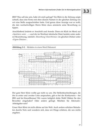 3.3
                             Weitere Informationen finden Sie im Kleinstgedruckten



JBH? Was soll das sein, habe ich mich gefragt? Ein Blick in die Zeitung zeigte
schnell, dass eine Firma mit eben diesem Namen in der gleichen Zeitung wie
wir eine Stelle ausgeschrieben hatte. Und genau diese Anzeige war es wohl,
die den wechselwilligen Herrn Klotz dazu animierte seine Bewerbung zu
tippen.
Anschließend änderte er Anschrift und Anrede. Dann ein Klick im Menü auf
»Speichern unter …« und die im Wortlaut identische Datei landete unter ande-
rer Bezeichnung, nämlich »BewerbungKnorrbremse« im gleichen Ordner unter
»Eigene Dateien« .


Abbildung 3 1: Metdaten in einem Word Dokument




Der gute Herr Klotz wollte gar nicht zu uns. Die Stellenbeschreibungen, die
ihn in erster und zweiter Linie ansprachen, gab es bei der Konkurrenz – bei
JBH und bei KnorrBremse! Wir waren lediglich dritte Wahl! Hätten Sie den
Bewerber eingeladen? Oder anders gefragt: Möchten Sie Alternativ-
Arbeitgeber sein?
Unser Herr Klotz ist nicht alleine auf der Welt. Auch andere schicken Metada-
ten durchs Netz und wundern sich, dass wir Dinge erfahren, die uns nichts
angehen.




                                                                               37
 