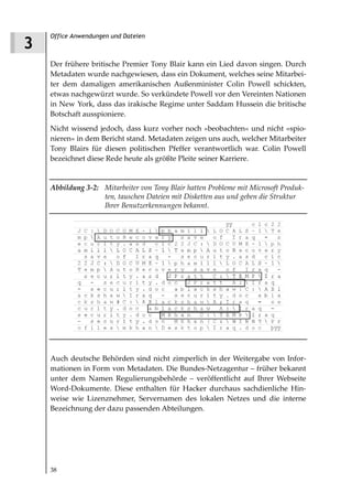 Office Anwendungen und Dateien
3
    Der frühere britische Premier Tony Blair kann ein Lied davon singen. Durch
    Metadaten wurde nachgewiesen, dass ein Dokument, welches seine Mitarbei-
    ter dem damaligen amerikanischen Außenminister Colin Powell schickten,
    etwas nachgewürzt wurde. So verkündete Powell vor den Vereinten Nationen
    in New York, dass das irakische Regime unter Saddam Hussein die britische
    Botschaft ausspioniere.
    Nicht wissend jedoch, dass kurz vorher noch »beobachten« und nicht »spio-
    nieren« in dem Bericht stand. Metadaten zeigen uns auch, welcher Mitarbeiter
    Tony Blairs für diesen politischen Pfeffer verantwortlich war. Colin Powell
    bezeichnet diese Rede heute als größte Pleite seiner Karriere.


    Abbildung 3 2: Mitarbeiter von Tony Blair hatten Probleme mit Microsoft Produk
                   ten, tauschen Dateien mit Disketten aus und geben die Struktur
                   Ihrer Benutzerkennungen bekannt.




    Auch deutsche Behörden sind nicht zimperlich in der Weitergabe von Infor-
    mationen in Form von Metadaten. Die Bundes-Netzagentur – früher bekannt
    unter dem Namen Regulierungsbehörde – veröffentlicht auf Ihrer Webseite
    Word-Dokumente. Diese enthalten für Hacker durchaus sachdienliche Hin-
    weise wie Lizenznehmer, Servernamen des lokalen Netzes und die interne
    Bezeichnung der dazu passenden Abteilungen.




    38
 