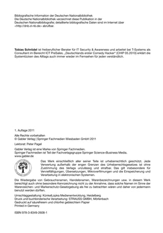 Bibliografische Information der Deutschen Nationalbibliothek
Die Deutsche Nationalbibliothek verzeichnet diese Publikation in der
Deutschen Nationalbibliografie; detaillierte bibliografische Daten sind im Internet über
<http://dnb.d-nb.de> abrufbar.




Tobias Schrödel ist freiberuflicher Berater für IT Security & Awareness und arbeitet bei T-Systems als
Consultant im Bereicht ICT PreSales. „Deutschlands erster Comedy Hacker“ (CHIP 05.2010) erklärt die
Systemlücken des Alltags auch immer wieder im Fernsehen für jeden verständlich.




1. Auflage 2011
Alle Rechte vorbehalten
© Gabler Verlag | Springer Fachmedien Wiesbaden GmbH 2011
Lektorat: Peter Pagel
Gabler Verlag ist eine Marke von Springer Fachmedien.
Springer Fachmedien ist Teil der Fachverlagsgruppe Springer Science+Business Media.
www.gabler.de
                     Das Werk einschließlich aller seiner Teile ist urheberrechtlich geschützt. Jede
                     Verwertung außerhalb der engen Grenzen des Urheberrechtsgesetzes ist ohne
                     Zustimmung des Verlags unzulässig und strafbar. Das gilt insbesondere für
                     Vervielfältigungen, Übersetzungen, Mikroverfilmungen und die Einspeicherung und
                     Verarbeitung in elektronischen Systemen.
Die Wiedergabe von Gebrauchsnamen, Handelsnamen, Warenbezeichnungen usw. in diesem Werk
berechtigt auch ohne besondere Kennzeichnung nicht zu der Annahme, dass solche Namen im Sinne der
Warenzeichen- und Markenschutz-Gesetzgebung als frei zu betrachten wären und daher von jedermann
benutzt werden dürften.
Umschlaggestaltung: KünkelLopka Medienentwicklung, Heidelberg
Druck und buchbinderische Verarbeitung: STRAUSS GMBH, Mörlenbach
Gedruckt auf säurefreiem und chlorfrei gebleichtem Papier
Printed in Germany

ISBN 978-3-8349-2608-1
 