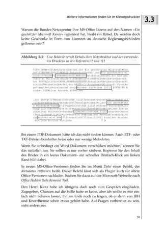 3.3
                              Weitere Informationen finden Sie im Kleinstgedruckten



Warum die Bundes-Netzagentur ihre MS-Office Lizenz auf den Namen »Ein
geschätzter Microsoft Kunde« registriert hat, bleibt ein Rätsel. Da werden doch
keine Geschenke in Form von Lizenzen an deutsche Regierungsbehörden
geflossen sein?


Abbildung 3 3: Eine Behörde verrät Details ihrer Netzstruktur und den verwende
               ten Druckern in den Referaten 02 und 112




Bei einem PDF-Dokument hätte ich das nicht finden können. Auch RTF- oder
TXT-Dateien beinhalten keine oder nur wenige Metadaten.
Wenn Sie unbedingt ein Word Dokument verschicken möchten, können Sie
das natürlich tun. Sie sollten es nur vorher säubern. Kopieren Sie den Inhalt
des Briefes in ein leeres Dokument– ein schneller Dreifach-Klick am linken
Rand hilft dabei.
In neuen MS-Office-Versionen finden Sie im Menü Datei einen Befehl, der
Metadaten entfernen heißt. Dieser Befehl lässt sich als Plugin auch für ältere
Office-Versionen nachladen. Suchen Sie dazu auf der Microsoft-Webseite nach
Office Hidden Data Removal Tool.
Den Herrn Klotz habe ich übrigens doch noch zum Gespräch eingeladen.
Zugegeben, Chancen auf die Stelle hatte er keine, aber ich wollte es mir ein-
fach nicht nehmen lassen, ihn am Ende noch zu fragen, ob er denn von JBH
und KnorrBremse schon etwas gehört habe. Auf Fragen vorbereitet zu sein,
sieht anders aus.


                                                                                39
 