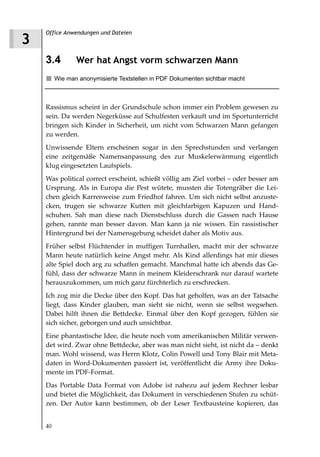 Office Anwendungen und Dateien
3
    3.4         Wer hat Angst vorm schwarzen Mann
         Wie man anonymisierte Textstellen in PDF Dokumenten sichtbar macht



    Rassismus scheint in der Grundschule schon immer ein Problem gewesen zu
    sein. Da werden Negerküsse auf Schulfesten verkauft und im Sportunterricht
    bringen sich Kinder in Sicherheit, um nicht vom Schwarzen Mann gefangen
    zu werden.
    Unwissende Eltern erscheinen sogar in den Sprechstunden und verlangen
    eine zeitgemäße Namensanpassung des zur Muskelerwärmung eigentlich
    klug eingesetzten Laufspiels.
    Was political correct erscheint, schießt völlig am Ziel vorbei – oder besser am
    Ursprung. Als in Europa die Pest wütete, mussten die Totengräber die Lei-
    chen gleich Karrenweise zum Friedhof fahren. Um sich nicht selbst anzuste-
    cken, trugen sie schwarze Kutten mit gleichfarbigen Kapuzen und Hand-
    schuhen. Sah man diese nach Dienstschluss durch die Gassen nach Hause
    gehen, rannte man besser davon. Man kann ja nie wissen. Ein rassistischer
    Hintergrund bei der Namensgebung scheidet daher als Motiv aus.
    Früher selbst Flüchtender in muffigen Turnhallen, macht mir der schwarze
    Mann heute natürlich keine Angst mehr. Als Kind allerdings hat mir dieses
    alte Spiel doch arg zu schaffen gemacht. Manchmal hatte ich abends das Ge-
    fühl, dass der schwarze Mann in meinem Kleiderschrank nur darauf wartete
    herauszukommen, um mich ganz fürchterlich zu erschrecken.
    Ich zog mir die Decke über den Kopf. Das hat geholfen, was an der Tatsache
    liegt, dass Kinder glauben, man sieht sie nicht, wenn sie selbst wegsehen.
    Dabei hilft ihnen die Bettdecke. Einmal über den Kopf gezogen, fühlen sie
    sich sicher, geborgen und auch unsichtbar.
    Eine phantastische Idee, die heute noch vom amerikanischen Militär verwen-
    det wird. Zwar ohne Bettdecke, aber was man nicht sieht, ist nicht da – denkt
    man. Wohl wissend, was Herrn Klotz, Colin Powell und Tony Blair mit Meta-
    daten in Word-Dokumenten passiert ist, veröffentlicht die Army ihre Doku-
    mente im PDF-Format.
    Das Portable Data Format von Adobe ist nahezu auf jedem Rechner lesbar
    und bietet die Möglichkeit, das Dokument in verschiedenen Stufen zu schüt-
    zen. Der Autor kann bestimmen, ob der Leser Textbausteine kopieren, das


    40
 