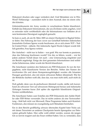 3.4
                                              Wer hat Angst vorm schwarzen Mann



Dokument drucken oder sogar verändern darf. Und Metadaten wie in Win-
Word? Fehlanzeige – zumindest nicht in dem Ausmaß, dass sie einem scha-
den könnten.
Geheimdokumente der Army werden in verschiedenen Stufen klassifiziert.
Enthält das Dokument Informationen, die uns Zivilisten nichts angehen, wird
es entweder nicht veröffentlicht oder die Informationen nur Soldaten ab ei-
nem bestimmten Dienstgrad zugänglich gemacht.
So kam es auch, als am 04. März 2005 an einem Checkpoint in Bagdad Schüs-
se fielen. Das Fahrzeug der kurz zuvor aus Geiselhaft befreiten italienischen
Journalistin Giuliana Sgrena wurde beschossen, als es sich einem TCP – Traf-
fic Control Point – näherte. Der italienische Agent Nicola Calipari wurde töd-
lich getroffen, Frau Sgrena verletzt.
Der Aufschrei – nicht nur in Italien – war groß. Wie nur konnte es passieren,
dass das Fahrzeug beschossen wurde? Um das zu klären, wurde – wie bei
jedem anderen Vorfall dieser Art auch – eine Untersuchung eingeleitet und
ein Bericht angefertigt. Einige der dort genannten Informationen sind militä-
rische Geheimnisse, daher wurde der Bericht klassifiziert.
Die Amerikaner sendeten den Italienern ein PDF-Dokument. Es war die frei-
gegebene, nicht klassifizierte Version des Berichts. Neben den Namen der
involvierten GIs und deren Kompaniezugehörigkeit wurden alle brisanten
Passagen geschwärzt, also mit einem schwarzen Balken überpinselt. Wie bei
der Bettdecke dachten wohl alle, dass das, was man nicht sieht, auch nicht da
ist.
Pech gehabt, denn was da pechschwarz übermalt wurde, stellte sich kurzer-
hand als schwarzer Text auf schwarzem Hintergrund heraus und italienische
Zeitungen konnten kurze Zeit später die eigentlich klassifizierte Original-
Version veröffentlichen.
Die Amerikaner hatten zum Erstellen des PDF-Dokuments den Adobe Distil-
ler oder PDF-Writer verwendet. Das ist nichts anderes als eine Textverarbei-
tung – bloß halt nicht von Microsoft. Diese Programme haben auch Komfort-
Funktionen, also müssen sie zwangsläufig auch Metadaten beinhalten.
Ein in dem Bericht großflächig schwarz übermaltes Kapitel listet Tricks auf,
mit denen Terroristen an anderen Checkpoints bereits Sprengsätze zur Deto-
nation gebracht haben. Hier sollte wohl erklärt werden, warum die jungen
GIs so nervös reagiert und das Feuer eröffnet haben. Um zu vermeiden, dass



                                                                             41
 