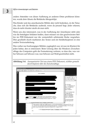 Office Anwendungen und Dateien
3
    andere Attentäter von dieser Auflistung an anderen Orten profitieren könn-
    ten, wurde dem Absatz die Bettdecke übergestülpt.
    Was Kinder und das amerikanische Militär aber nicht bedenken, ist die Tatsa-
    che, dass sich die Bettdecke ausbeult, wenn da jemand liegt. Jeder erkennt,
    dass da mehr drunter steckt als man sieht.
    Wenn uns also interessiert, was in der Auflistung der Amerikaner steht oder
    wie die beteiligten Soldaten heißen, dann müssen wir den geschwärzten Stel-
    len im PDF-Dokument nur die vermeintlich schützende Decke wegziehen.
    Dies geschieht durch markieren des Textes und ein hinüberkopieren in eine
    andere Textverarbeitung.
    Was vorher nur hochrangigen Militärs zugänglich war, ist nun im Klartext für
    jeden lesbar, den es interessiert. Beim Umweg über die Windows Zwischen-
    ablage des Computers geht die Formatierung verloren, so dass das, was vor-
    her Schwarz auf Schwarz war, nun Schwarz auf Weiß geschrieben steht.


    Abbildung 3 4: Anonymisierter Text aus einem PDF Dokument, sichtbar gemacht
                   durch Kopieren über die Zwischenablage.




    42
 