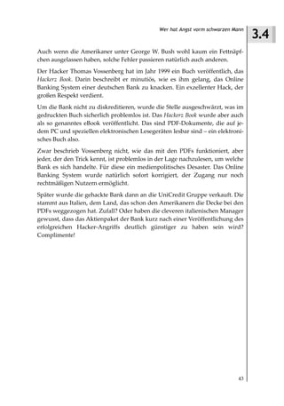 3.4
                                             Wer hat Angst vorm schwarzen Mann



Auch wenn die Amerikaner unter George W. Bush wohl kaum ein Fettnäpf-
chen ausgelassen haben, solche Fehler passieren natürlich auch anderen.
Der Hacker Thomas Vossenberg hat im Jahr 1999 ein Buch veröffentlich, das
Hackerz Book. Darin beschreibt er minutiös, wie es ihm gelang, das Online
Banking System einer deutschen Bank zu knacken. Ein exzellenter Hack, der
großen Respekt verdient.
Um die Bank nicht zu diskreditieren, wurde die Stelle ausgeschwärzt, was im
gedruckten Buch sicherlich problemlos ist. Das Hackerz Book wurde aber auch
als so genanntes eBook veröffentlicht. Das sind PDF-Dokumente, die auf je-
dem PC und speziellen elektronischen Lesegeräten lesbar sind – ein elektroni-
sches Buch also.
Zwar beschrieb Vossenberg nicht, wie das mit den PDFs funktioniert, aber
jeder, der den Trick kennt, ist problemlos in der Lage nachzulesen, um welche
Bank es sich handelte. Für diese ein medienpolitisches Desaster. Das Online
Banking System wurde natürlich sofort korrigiert, der Zugang nur noch
rechtmäßigen Nutzern ermöglicht.
Später wurde die gehackte Bank dann an die UniCredit Gruppe verkauft. Die
stammt aus Italien, dem Land, das schon den Amerikanern die Decke bei den
PDFs weggezogen hat. Zufall? Oder haben die cleveren italienischen Manager
gewusst, dass das Aktienpaket der Bank kurz nach einer Veröffentlichung des
erfolgreichen Hacker-Angriffs deutlich günstiger zu haben sein wird?
Complimente!




                                                                            43
 