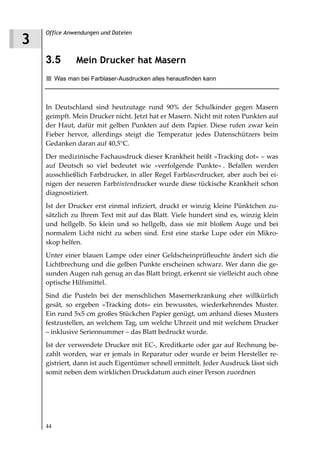 Office Anwendungen und Dateien
3
    3.5         Mein Drucker hat Masern
         Was man bei Farblaser-Ausdrucken alles herausfinden kann



    In Deutschland sind heutzutage rund 90% der Schulkinder gegen Masern
    geimpft. Mein Drucker nicht. Jetzt hat er Masern. Nicht mit roten Punkten auf
    der Haut, dafür mit gelben Punkten auf dem Papier. Diese rufen zwar kein
    Fieber hervor, allerdings steigt die Temperatur jedes Datenschützers beim
    Gedanken daran auf 40,5°C.
    Der medizinische Fachausdruck dieser Krankheit heißt »Tracking dot« – was
    auf Deutsch so viel bedeutet wie »verfolgende Punkte« . Befallen werden
    ausschließlich Farbdrucker, in aller Regel Farblaserdrucker, aber auch bei ei-
    nigen der neueren Farbtintendrucker wurde diese tückische Krankheit schon
    diagnostiziert.
    Ist der Drucker erst einmal infiziert, druckt er winzig kleine Pünktchen zu-
    sätzlich zu Ihrem Text mit auf das Blatt. Viele hundert sind es, winzig klein
    und hellgelb. So klein und so hellgelb, dass sie mit bloßem Auge und bei
    normalem Licht nicht zu sehen sind. Erst eine starke Lupe oder ein Mikro-
    skop helfen.
    Unter einer blauen Lampe oder einer Geldscheinprüfleuchte ändert sich die
    Lichtbrechung und die gelben Punkte erscheinen schwarz. Wer dann die ge-
    sunden Augen nah genug an das Blatt bringt, erkennt sie vielleicht auch ohne
    optische Hilfsmittel.
    Sind die Pusteln bei der menschlichen Masernerkrankung eher willkürlich
    gesät, so ergeben »Tracking dots« ein bewusstes, wiederkehrendes Muster.
    Ein rund 5x5 cm großes Stückchen Papier genügt, um anhand dieses Musters
    festzustellen, an welchem Tag, um welche Uhrzeit und mit welchem Drucker
    – inklusive Seriennummer – das Blatt bedruckt wurde.
    Ist der verwendete Drucker mit EC-, Kreditkarte oder gar auf Rechnung be-
    zahlt worden, war er jemals in Reparatur oder wurde er beim Hersteller re-
    gistriert, dann ist auch Eigentümer schnell ermittelt. Jeder Ausdruck lässt sich
    somit neben dem wirklichen Druckdatum auch einer Person zuordnen




    44
 