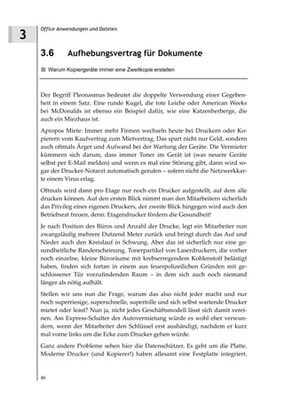 Office Anwendungen und Dateien
3
    3.6         Aufhebungsvertrag für Dokumente
         Warum Kopiergeräte immer eine Zweitkopie erstellen



    Der Begriff Pleonasmus bedeutet die doppelte Verwendung einer Gegeben-
    heit in einem Satz. Eine runde Kugel, die tote Leiche oder American Weeks
    bei McDonalds ist ebenso ein Beispiel dafür, wie eine Katzenherberge, die
    auch ein Miezhaus ist.
    Apropos Miete: Immer mehr Firmen wechseln heute bei Druckern oder Ko-
    pierern vom Kaufvertrag zum Mietvertrag. Das spart nicht nur Geld, sondern
    auch oftmals Ärger und Aufwand bei der Wartung der Geräte. Die Vermieter
    kümmern sich darum, dass immer Toner im Gerät ist (was neuere Geräte
    selbst per E-Mail melden) und wenn es mal eine Störung gibt, dann wird so-
    gar der Drucker-Notarzt automatisch gerufen – sofern nicht die Netzwerkkar-
    te einem Virus erlag.
    Oftmals wird dann pro Etage nur noch ein Drucker aufgestellt, auf dem alle
    drucken können. Auf den ersten Blick nimmt man den Mitarbeitern sicherlich
    das Privileg eines eigenen Druckers, der zweite Blick hingegen wird auch den
    Betriebsrat freuen, denn: Etagendrucker fördern die Gesundheit!
    Je nach Position des Büros und Anzahl der Drucke, legt ein Mitarbeiter nun
    zwangsläufig mehrere Dutzend Meter zurück und bringt durch das Auf und
    Nieder auch den Kreislauf in Schwung. Aber das ist sicherlich nur eine ge-
    sundheitliche Randerscheinung. Tonerpartikel von Laserdruckern, die vorher
    noch einzelne, kleine Büroräume mit krebserregendem Kohlenstoff belästigt
    haben, finden sich fortan in einem aus feuerpolizeilichen Gründen mit ge-
    schlossener Tür vorzufindenden Raum – in dem sich auch noch niemand
    länger als nötig aufhält.
    Stellen wir uns nun die Frage, warum das also nicht jeder macht und nur
    noch superriesige, superschnelle, supertolle und sich selbst wartende Drucker
    mietet oder least? Nun ja, nicht jedes Geschäftsmodell lässt sich damit verei-
    nen. Am Express-Schalter der Autovermietung würde es wohl eher verwun-
    dern, wenn der Mitarbeiter den Schlüssel erst aushändigt, nachdem er kurz
    mal vorne links um die Ecke zum Drucker gehen würde.
    Ganz andere Probleme sehen hier die Datenschützer. Es geht um die Platte.
    Moderne Drucker (und Kopierer!) haben allesamt eine Festplatte integriert.


    46
 