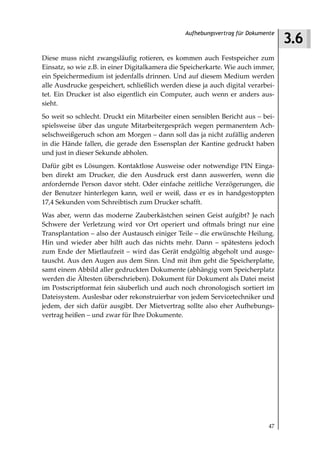 3.6
                                                Aufhebungsvertrag für Dokumente



Diese muss nicht zwangsläufig rotieren, es kommen auch Festspeicher zum
Einsatz, so wie z.B. in einer Digitalkamera die Speicherkarte. Wie auch immer,
ein Speichermedium ist jedenfalls drinnen. Und auf diesem Medium werden
alle Ausdrucke gespeichert, schließlich werden diese ja auch digital verarbei-
tet. Ein Drucker ist also eigentlich ein Computer, auch wenn er anders aus-
sieht.
So weit so schlecht. Druckt ein Mitarbeiter einen sensiblen Bericht aus – bei-
spielsweise über das ungute Mitarbeitergespräch wegen permanentem Ach-
selschweißgeruch schon am Morgen – dann soll das ja nicht zufällig anderen
in die Hände fallen, die gerade den Essensplan der Kantine gedruckt haben
und just in dieser Sekunde abholen.
Dafür gibt es Lösungen. Kontaktlose Ausweise oder notwendige PIN Einga-
ben direkt am Drucker, die den Ausdruck erst dann auswerfen, wenn die
anfordernde Person davor steht. Oder einfache zeitliche Verzögerungen, die
der Benutzer hinterlegen kann, weil er weiß, dass er es in handgestoppten
17,4 Sekunden vom Schreibtisch zum Drucker schafft.
Was aber, wenn das moderne Zauberkästchen seinen Geist aufgibt? Je nach
Schwere der Verletzung wird vor Ort operiert und oftmals bringt nur eine
Transplantation – also der Austausch einiger Teile – die erwünschte Heilung.
Hin und wieder aber hilft auch das nichts mehr. Dann – spätestens jedoch
zum Ende der Mietlaufzeit – wird das Gerät endgültig abgeholt und ausge-
tauscht. Aus den Augen aus dem Sinn. Und mit ihm geht die Speicherplatte,
samt einem Abbild aller gedruckten Dokumente (abhängig vom Speicherplatz
werden die Ältesten überschrieben). Dokument für Dokument als Datei meist
im Postscriptformat fein säuberlich und auch noch chronologisch sortiert im
Dateisystem. Auslesbar oder rekonstruierbar von jedem Servicetechniker und
jedem, der sich dafür ausgibt. Der Mietvertrag sollte also eher Aufhebungs-
vertrag heißen – und zwar für Ihre Dokumente.




                                                                             47
 