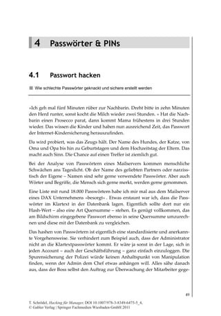 4.1
                                                                     Passwort hacken




   4 Passwörter & PINs


4.1         Passwort hacken
   Wie schlechte Passwörter geknackt und sichere erstellt werden



»Ich geh mal fünf Minuten rüber zur Nachbarin. Dreht bitte in zehn Minuten
den Herd runter, sonst kocht die Milch wieder zwei Stunden. « Hat die Nach-
barin einen Prosecco parat, dann kommt Mama frühestens in drei Stunden
wieder. Das wissen die Kinder und haben nun ausreichend Zeit, das Passwort
der Internet-Kindersicherung herauszufinden.
Da wird probiert, was das Zeugs hält. Der Name des Hundes, der Katze, von
Oma und Opa bis hin zu Geburtstagen und dem Hochzeitstag der Eltern. Das
macht auch Sinn. Die Chance auf einen Treffer ist ziemlich gut.
Bei der Analyse von Passwörtern eines Mailservers kommen menschliche
Schwächen ans Tageslicht. Ob der Name des geliebten Partners oder narziss-
tisch der Eigene – Namen sind sehr gerne verwendete Passwörter. Aber auch
Wörter und Begriffe, die Mensch sich gerne merkt, werden gerne genommen.
Eine Liste mit rund 18.000 Passwörtern habe ich mir mal aus dem Mailserver
eines DAX Unternehmens »besorgt« . Etwas erstaunt war ich, dass die Pass-
wörter im Klartext in der Datenbank lagen. Eigentlich sollte dort nur ein
Hash-Wert – also eine Art Quersumme – stehen. Es genügt vollkommen, das
am Bildschirm eingegebene Passwort ebenso in seine Quersumme umzurech-
nen und diese mit der Datenbank zu vergleichen.
Das hashen von Passwörtern ist eigentlich eine standardisierte und anerkann-
te Vorgehensweise. Sie verhindert zum Beispiel auch, dass der Administrator
nicht an die Klartextpasswörter kommt. Er wäre ja sonst in der Lage, sich in
jeden Account – auch der Geschäftsführung – ganz einfach einzuloggen. Die
Spurensicherung der Polizei würde keinen Anhaltspunkt von Manipulation
finden, wenn der Admin dem Chef etwas anhängen will. Alles sähe danach
aus, dass der Boss selbst den Auftrag zur Überwachung der Mitarbeiter gege-




                                                                                 49

T. Schrödel, Hacking für Manager, DOI 10.1007/978-3-8349-6475-5_4,
© Gabler Verlag | Springer Fachmedien Wiesbaden GmbH 2011
 