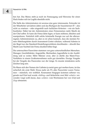 Passwörter & PINs
4
    ben hat. Das Memo steht ja noch im Postausgang und Hinweise für einen
    Hack finden sich im Logfile ebenfalls nicht.
    Die Stelle des Administrators ist sowieso eine ganz interessante. Entweder ist
    der Mitarbeiter seit Jahren dabei und das Rückgrat der hausinternen IT – also
    nicht zu ersetzen – oder eingestellt nach fachlichen Kriterien – wie ein Sach-
    bearbeiter. Dabei hat der Administrator eines Firmennetzes mehr Macht als
    der Chef selbst. Er kann die Firma lahm legen, er kann mitlesen, fälschen und
    manipulieren. Natürlich trifft solche kriminelle Energie nur auf die allerwe-
    nigsten Administratoren zu, aber es ist schon komisch, dass die meisten Fir-
    men Abteilungsleiter durch Assessment Center schicken, während Admins in
    der Regel nur das Standard-Einstellungsverfahren durchlaufen – obwohl ihre
    Macht zum Nachteil der Firma deutlich höher liegt.
    Die untersuchten Passwörter stammen von ganz unterschiedlichen Menschen.
    Manager, Geschäftsleiter, Angestellte, Mechaniker, Jugendliche in der Ausbil-
    dung und so weiter. Mehr Männer zwar, aber es dürfte das Mann-Frau-
    Verhältnis in einem Großunternehmen recht gut darstellen. Einzige Vorgabe
    bei der Vergabe des Passwortes war die Länge. Es musste mindestens sechs
    Zeichen lang sein.
    Da Mann sich den Namen der Liebsten ja meist ganz gut merken kann, ist das
    sicherlich die erste Wahl. Etwas mehr als 5% aller Passwörter waren Vorna-
    men – männlich, wie weiblich. Kosenamen hingegen kommen seltener vor,
    gerade mal Fünf mal wurde »liebling« und lächerliche zwei Mal »schatzi« ver-
    wendet. Liegt wohl daran, dass »schatzi« vom Wortstamm her von Schaf und
    Ziege abstammt.




    50
 