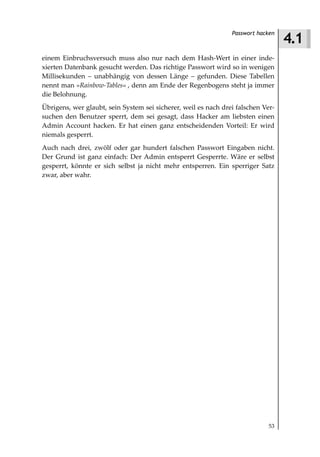4.1
                                                                Passwort hacken



einem Einbruchsversuch muss also nur nach dem Hash-Wert in einer inde-
xierten Datenbank gesucht werden. Das richtige Passwort wird so in wenigen
Millisekunden – unabhängig von dessen Länge – gefunden. Diese Tabellen
nennt man »Rainbow Tables« , denn am Ende der Regenbogens steht ja immer
die Belohnung.
Übrigens, wer glaubt, sein System sei sicherer, weil es nach drei falschen Ver-
suchen den Benutzer sperrt, dem sei gesagt, dass Hacker am liebsten einen
Admin Account hacken. Er hat einen ganz entscheidenden Vorteil: Er wird
niemals gesperrt.
Auch nach drei, zwölf oder gar hundert falschen Passwort Eingaben nicht.
Der Grund ist ganz einfach: Der Admin entsperrt Gesperrte. Wäre er selbst
gesperrt, könnte er sich selbst ja nicht mehr entsperren. Ein sperriger Satz
zwar, aber wahr.




                                                                             53
 